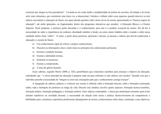 essencial que integra as três precedentes”. Levando-se em conta ainda a multiplicidade de pontos de encontro, de relação e de trocas
entre estes elementos, que constituem uma única via, a educacional., fortalece o debate sobre esses aspectos, quando descreve os sete
saberes necessários à educação do futuro, nos quais aborda questões sobre vários níveis de ensino, apresentando os “buracos negros da
educação”, até então ignorados, ou fragmentados dentro dos programas educativos que atendem á Educação Básica e o Ensino
Superior. Nesta proposta, o primeiro ponto discutido é o conhecimento, pois este é o produto essencial do ensino. Ele dá luz à
necessidade de saber a importância de conhecer, abordando também a ilusão, ou como somos iludidos sobre o mundo e sobre nossa
realidade dentro deste “saber”. O autor, a partir dessa premissa, apresenta e discute, as lacunas e saberes que devem condicionar a
educação e o ensino do futuro.
a) Um conhecimento capaz de criticar o próprio conhecimento;
b) Discernir as informações chave, tendo claros os princípios do conhecimento pertinente;
c) Ensinar a condição humana;
d) Ensinar a identidade terrena;
e) Enfrentar as incertezas;
f) Ensinar a compreensão;
g) A ética do gênero humano.
Esses saberes, segundo Morin (2000, p. XX), possibilitaria que criássemos caminhos para alcançar o objetivo da educação,
entendendo que “o dever principal da educação é preparar cada um para enfrentar os não saberes com lucidez", fazendo com que o
indivíduo perceba a necessidade de “integrar os erros nas concepções para que o conhecimento consiga avançar”.
A integração de saberes, práticas e vivências nos remete à reflexão sobre a formação docente, sobre a formação continuada,
enfim, toda a formação do professor ao longo da vida. Discutir esta temática envolve quatro aspectos: formação técnico-científica,
formação prática, formação pedagógica e formação política. Estes tópicos contemplam: a busca por atualização constante, para evitar
atitudes repetitivas na atividade docente; a necessidade da relação entre teoria e prática; desenvolvimento de competências e
habilidades para a docência; experiência profissional; planejamento de ensino; conhecimentos sobre aluno, instituição e seus objetivos;
 