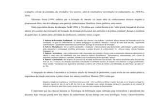 avaliações, seleção de conteúdos, das atividades e dos recursos; além de construções e reconstruções do conhecimento, etc. (SOUSA,
2010).
Valcemiro Nossa (1999) enfatiza que a formação do docente vai muito além de conhecimentos técnicos exigidos e
propriamente ditos, mas deve abranger uma gama de conhecimentos filosóficos, éticos, políticos, entre outros.
Outro especialista da área da educação, Tardif (2004, p. 54) afirma que o saber docente é um “saber plural, formado de diversos
saberes provenientes das instituições de formação, da formação profissional, dos currículos e da prática cotidiana”, destaca a existência
de quatro tipos de saberes para a atividade dos professores, conforme vemos a seguir:
1. Saberes da Formação Profissional: são baseados nas ciências e na erudição, o professor adquire durante sua formação inicial e/ou
continuada, os quais os conhecimentos ou saberes pedagógicos ou práticos, métodos e técnicas do saber fazer docente, “legitimados
cientificamente e igualmente transmitidos aos professores ao longo do seu processo de formação”.
2. Saberes Disciplinares: são os saberes produzidos socialmente e historicamente pela humanidade, administrados academicamente
pelas instituições e comunidade científica, pertencentes a campos diversos do conhecimento. Ex.: ciências exatas, ciências humanas,
linguagem, etc.
3. Saberes Curriculares: estes conhecimentos estão relacionados aos modelos e formas como as instituições educativas administram os
saberes e como estes são trabalhados com seus alunas/os (saberes disciplinares). “Apresentam-se, concretamente, sob a forma de
programas escolares (objetivos, conteúdos, métodos) que os professores devem aprender e aplicar”.
4. Saberes Experienciais: São próprios do exercício da atividade profissional dos docentes. São saberes produzidos pelos docentes por
meio de suas vivências em situações específicas relacionadas ao ambiente escolar e às relações com alunas/os e colegas profissionais.
Nesse sentido, “incorporam-se à experiência individual e coletiva sob a forma de habitus e de habilidades, de saber-fazer e de saber ser”
(p. 38).
A integração de saberes é necessária e se fortalece através da formação de professores, a qual revela em seu caráter prático a
importância da relação entre teoria e prática diante dos saberes científicos. Montero (2001) relata que:
Quando a relação teoria-prática se transforma numa passarelle onde se exibem as últimas criações da moda, ou em slogans, no lugar dos
princípios operativos, não só está a pôr em risco a sua identidade como campo disciplinar perigoso e concernente a um conjunto de
saberes em forma de saber fazer corre o perigo de se converter num conjunto de despropósitos.
É importante que nas ciências humanas as Tecnologias da Informação sejam utilizadas para potencializar o aprendizado dos
discentes, haja vista que grande parte dos objetos de conhecimento da área dialoga com essas tecnologias. Assim, o desenvolvimento
 