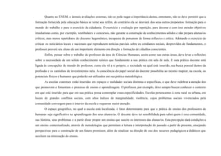 Quanto ao ENEM, e demais avaliações externas, não se pode negar a importância destas, entretanto, não se deve permitir que a
formação fornecida pela educação básica se torne sua refém, do contrário ela se desviará dos seus outros propósitos: formação para o
mundo do trabalho e para o exercício da cidadania. O exercício e avaliação por repetição, para decorar e com isso atender objetivos
imediatistas como, por exemplo, vestibulares e concursos, não garante a construção de conhecimentos sólidos e não prepara alunas/os
críticos, mas meros repetidores do discurso hegemônico, incapazes de pensarem de forma reflexiva e crítica. Adotando o exercício de
criticar os noticiários locais e nacionais que reproduzem notícias parciais sobre os cotidianos sociais, desprovidos de fundamentos, o
professor proverá seu aluno de um importante elemento em direção a formação de cidadãos conscientes.
Enfim, pensar sobre o trabalho do professor da área de Ciências Humanas, assim como nas outras áreas, deve levar a reflexões
sobre a necessidade de um sólido conhecimento teórico que fundamente a sua prática em sala de aula. E esta prática docente está
ligada às concepções de mundo do professor, como ele vê a si próprio, a sociedade na qual está inserido, sua busca pessoal dentro da
profissão e os caminhos de investimentos nela. A consciência do papel social do docente possibilita ao mesmo mapear, na escola, os
potenciais físicos e humanos que poderão ser utilizados em sua prática metodológica.
As escolas cearenses estão inseridas em espaços e realidades sociais distintas e específicas, o que deve redobrar a atenção dos
que promovem e fomentam o processo de ensino e aprendizagem. O professor, por exemplo, deve sempre buscar conhecer o contexto
em que está inserido para que em sua prática possa contemplar essas especificidades. Escolas pertencentes à zona rural ou urbana, em
locais de grandes conflitos sociais, com altos índices de marginalidade, violência, cujos problemas sociais vivenciados pela
comunidade convergem para o interior da escola e requerem maior atenção.
O espaço geográfico, no qual a escola está localizada, é fator determinante para que a prática de ensino dos professores de
humanas seja significativa na aprendizagem dos seus alunos/as. O docente deve ter sensibilidade para saber quem é essa comunidade,
sua história, seus problemas e a partir disso propor um ensino que suscite os interesses das alunas/os. Esta percepção dará condições a
um ensino contextualizado, através de metodologias que permitam a leitura e interpretação do passado a partir do presente, ensejando
perspectivas para a construção de um futuro promissor, além de sinalizar na direção do uso dos recursos pedagógicos e didáticos que
auxiliem na otimização do ensino.
 