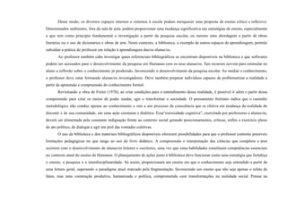 Desse modo, os diversos espaços internos e externos à escola podem enriquecer uma proposta de ensino crítico e reflexivo.
Determinados ambientes, fora da sala de aula, podem proporcionar uma mudança significativa nas estratégias de ensino, especialmente
a que tem como princípio fundamental a investigação a partir da pesquisa escolar, ou mesmo uma abordagem a partir de obras
literárias ou o uso de dicionários e obras de arte. Neste contexto, a biblioteca, a exemplo de outros espaços de aprendizagem, permite
subsidiar a prática do professor em relação à aprendizagem das/os alunas/os.
Ao professor também cabe investigar quais referenciais bibliográficos se encontram disponíveis na biblioteca e que softwares
podem ser acessados para o desenvolvimento da pesquisa em Humanas com os seus alunas/os. Tais recursos servem para estimular no
aluno a reflexão sobre o conhecimento já produzido, favorecendo o desenvolvimento da pesquisa escolar. Ao mediar o conhecimento,
o professor deve estar formando alunas/os investigadores. Deve também preparar indivíduos capazes de problematizar a realidade a
partir da apreensão e compreensão do conhecimento formal.
Revisitando a obra de Freire (1970), ao criar condições para o entendimento dessa realidade, é possível ir além e partir dessa
compreensão para criar os meios de poder mudar, agir e transformar a sociedade. O pensamento freiriano indica que o caminho
metodológico não conduz apenas ao conhecimento e sim a um processo de consciência que se efetiva em mudança da realidade do
discente e de sua comunidade, em uma ação constante e dialética. Essa“curiosidade cognitiva”, exercitada por professores e alunas/os,
deverá ser alimentada pela constante indignação frente ao contexto social gerando posicionamentos, críticas, enfim o exercício pleno
do ato político, de dialogar e agir em prol das vontades coletivas.
O uso da biblioteca e dos materiais bibliográficos disponíveis oferecem possibilidades para que o professor contorne possíveis
limitações pedagógicas no que tange ao uso do livro didático. A compreensão e interpretação das ciências que compõem a área
ocorrem com o desenvolvimento de alunas/os leitores e escritores, uma vez que estas habilidades constituem competências essenciais
no contexto atual do ensino de Humanas. O planejamento de ações junto à biblioteca deve funcionar como uma estratégia que fortaleça
o ensino, a pesquisa e a interdisciplinaridade. Só assim, proporcionará um ensino em que o conhecimento seja entendido a partir de
uma leitura geral, superando o paradigma atual marcado pela fragmentação, favorecendo um ensino que não seja apenas o relato de
fatos, mas uma construção produtiva, humanizada e política, comprometida com transformações na realidade social. Pensar na
 