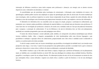 otimização da biblioteca constitui-se numa tarefa conjunta entre professores e alunas/os, em sinergia com os demais recursos
disponíveis como o laboratório de informática e a internet.
As possibilidades que são permitidas pelas tecnologias de comunicação e informação como mediadoras do ensino e da
aprendizagem, também podem suscitar uma ampliação no espaço de aprendizagem para além da sala de aula. No ensino mediado por
essas tecnologias, cabe ao professor mapeá-las na escola, buscar compreender de que forma e quando elas serão utilizadas, além de
fomentar os usos das tecnologias como ferramentas que proporcionam interações em rede e que ampliam o universo das informações.
O laboratório de informática deve ser concebido como um espaço de criação, pesquisa e construção do conhecimento, que
juntamente com a internet, podem possibilitar a elaboração de material didático a ser utilizado tanto por discentes como professores. O
como fazer deve ser investigado por professores e alunas/os, de acordo com a realidade, tendo em vista que são poderosas ferramentas
para a pesquisa e construção de conhecimento. O uso da biblioteca e da sala de informática deve ser feito com planejamento,
atendendo aos conteúdos programados, para uma ação pedagógica mais efetiva.
O ensino das ciências humanas e sociais aplicadas, pode, também, ser enriquecido com práticas metodológicas que utilizem
recursos midiáticos (áudio, vídeo e imagem), acompanhados de visão interdisciplinar sobre estas diversas linguagens e que
possibilitem à mediação e aquisição efetiva do conhecimento, proporcionando uma visão crítica à realidade social e conduzindo os
sujeitos a se sentirem parte ativa desta sociedade.
A aula de campo constitui mais um recurso metodológico que possibilita a investigação da realidade local e sua inserção numa
perspectiva mais larga, e vice-versa. A partir de uma perspectiva mais global pode-se perceber a sociedade local a qual os alunas/os
pertencem e desenvolver o senso crítico e reflexivo do aluno na elaboração e construção da identidade.
Para melhor visualizar o que se fala sobre estas formas e espaços, imagine que o professor de Humanas, em seu planejamento
anual, ao trabalhar com a sociedade brasileira no século XIX, faça uma abordagem do cotidiano dessa realidade histórica, filosófica,
geográfica e sociológica a partir de um enfoque literário. Na elaboração do plano de aula, ele faz um levantamento na internet de sites
que contemplem obras a serem utilizadas e organize um estudo crítico e analítico a partir da literatura e à luz de uma abordagem
histórica.
 