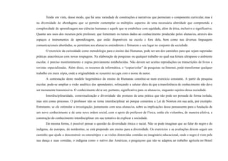 Tendo em vista, desse modo, que há uma variedade de construções e narrativas que permeiam o componente curricular, mas é
na diversidade de abordagens que se permite contemplar os múltiplos aspectos de uma necessária alteridade que compreenda a
complexidade da aprendizagem nas ciências humanas e aquele que se estabelece com equidade, além de ética, inclusiva e significativa.
Quanto aos usos dos recursos pelo professor, que fomentam os rumos dados ao conhecimento produzido pelos alunas/os, através dos
espaços e instrumentos de aprendizagem, que estão disponíveis na escola e fora dela, bem como nas diversas linguagens
comunicacionais abordadas, se permitam aos alunas/os entenderem e firmarem o seu lugar no conjunto da sociedade.
O exercício da curiosidade como metodologia para o ensino das Humanas, pode ser um dos caminhos para que sejam superadas
práticas anacrônicas com novas roupagens. Na elaboração de pesquisas ou qualquer trabalho no qual sua feitura ultrapasse o ambiente
escolar, é preciso monitoramento e regras previamente estabelecidas. Não devem ser aceitas reproduções ou transcrições de livros e
revistas especializadas. Além disso, os recursos da informática, o “copiar/colar” de pesquisas na Internet, pode transformar qualquer
trabalho em mera cópia, onde a originalidade se resumirá na capa com o nome do autor.
A contestação deste modelo hegemônico do ensino de Humanas constitui-se num exercício constante. A partir da pesquisa
escolar, pode-se ampliar a visão analítica dos aprendentes, reforçando a salutar ideia de que a transferência de conhecimento não deve
ser meramente transmissiva. O conhecimento deve ser, portanto, significativo para os alunas/os, enquanto sujeitos dessa sociedade.
Interdisciplinaridade, contextualização e diversidade são posturas de uma prática que não pode ser pensada de forma isolada,
mas sim como processo. O professor não se torna interdisciplinar só porque comentou a Lei de Newton em sua aula, por exemplo.
Entretanto, se ele estimular a investigação, juntamente com seus alunas/os, sobre as implicações desse pensamento para a fundação de
um novo conhecimento e de uma nova ordem social, com o apoio do professor de Física, então ele vislumbra, de maneira efetiva, a
construção do conhecimento interdisciplinar em sua tentativa de explicar a sociedade.
Da mesma forma, é possível pensar a questão da diversidade étnica e racial. Não se pode imaginar que ao falar do negro e do
indígena, do europeu, do nordestino, se está propondo um ensino para a diversidade. Os exercícios e as avaliações devem seguir um
caminho que ajude a desconstruir os estereótipos e as visões distorcidas contidas no imaginário educacional, onde o negro é visto pela
sua dança e suas comidas, o indígena como o nativo das Américas, o preguiçoso que não se adaptou ao trabalho agrícola no Brasil
 