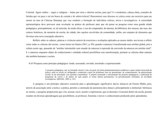 Colonial. Agora ambos – negro e indígena – lutam por terra e direitos sociais, para que? E o nordestino, cabeça chata, comedor de
farinha que vai para o sul em busca de comida e de sobrevivência? Desconstruir esse discurso se coloca como um exercício para um
ensino na área de Ciências Humanas que visa conduzir a formação de indivíduos críticos, ativos e investigativos. A curiosidade
epistemológica deve provocar uma revolução na prática do professor para que ele pense na pesquisa como uma grande aliada
pedagógica, principalmente, se ele articular, de modo eficaz, o uso do computador, da internet, da biblioteca, dos museus, das ruas, dos
centros históricos, da memória da escola, da cidade, dos sujeitos envolvidos da comunidade, enfim, um conjunto de elementos que
favoreça uma nova concepção educativa.
Refletir sobre os saberes, práticas e vivências através de exercícios e avaliações aplicados ao ensino médio, nos levam a refletir
como todas as ciências são sociais , como lemos em Santos (2011, p. 89), quando a natureza é transformada num artefato global, pois a
cultura assim age, passando de “artefato intrometido num mundo da natureza à expressão da conversão da natureza em artefato total”.
E a natureza enquanto objeto de conhecimento e entidade cultural possibilitou esta transformação, portanto as ciências ditas naturais
são também humanas e sociais.
8.4.9 Pesquisa como princípio pedagógico: lendo, acessando, ouvindo, assistindo e experienciando
A pesquisa pedagógica, que na formação inicial é vista, em geral, de forma predominantemente acadêmica e quase sempre dissociada da
prática, pode na escola ser deflagrada e conduzida a partir de problemas reais de aprendizado, de comportamento, da administração
escolar ou da articulação com questões comunitárias. A própria construção e reformulação dos projetos pedagógicos, a elaboração de
programas de cursos e de planos de aula podem se tornar objetos permanentes, ou periodicamente retomados, de atividades
investigativas. (BRASIL, 2002, p. 101)
A pesquisa é um princípio educativo essencial para a aprendizagem significativa das/os alunas/os do Ensino Médio, pois,
através da associação entre a teoria e a prática, permite a construção da autonomia da/o aluna/o, principalmente a intelectual. Intrínseca
ao ensino, a pesquisa proporciona que o ler, acessar, ouvir, assistir e experienciar, que os discentes vivenciam dentro da escola, possam
resultar em diversas aprendizagens que possibilitem, ao professor, fomentar e mover o conhecimento produzido pelos aprendentes.
 