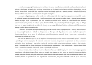A escola, como espaço privilegiado onde os indivíduos têm acesso ao conhecimento elaborado pela humanidade, deve buscar
parcerias e a utilização de espaços para que novas metodologias, que fortaleçam e promovam o ensino e a aprendizagem, como a
pesquisa, sejam criadas. Desse modo, uma concepção de ensino de qualidade requer que o professor estimule o estudo e criação das/os
alunas/os, a fim de neles incitar o desenvolvimento do espírito investigativo.
A pesquisa pedagógica pode se realizar em diversos âmbitos e a partir de diversos problemas presentes na comunidade escolar.
Os problemas humanos, tão característicos da Filosofia, por exemplo, estão presentes em todos. Quanto à história, todo ser humano,
inclusive a própria escola e comunidades, têm uma. Problemas e questões sociais, mesmo nas classes sociais mais abastadas
economicamente, estão presentes em todos os lugares. A territorialidade, como conceito importante da Geografia, é algo que dialoga
com todos os lugares e sujeitos, já que todos nós vivemos em um espaço delimitado, histórico, político e social. Mas como essa
pesquisa se realiza dentro do espaço escolar?
A biblioteca, por exemplo, é o espaço próprio à pesquisa e de constante utilização por professores e alunas/os. Seu acervo deve
ser manuseado pelo professor e utilizado no planejamento. As obras que estão disponíveis só se tornam significativas para as/os
alunas/os e professores se seu acervo for utilizado para potencializar o ensino, garantindo não só a leitura, mas a compreensão e
interpretação da realidade em seu todo.
O Centro de Multimeios, por sua vez, ao dispor dos recursos pedagógicos, como os audiovisuais, também favorece e enriquece
a aprendizagem através da pesquisa. Se o assistir, assim como o acessar, são pontuais no aprendizado do aluno, os recursos
tecnológicos devem se submeter a uma análise criteriosa de como eles podem promover um ensino que conduza o aluno a não ter
apenas a informação, mas que eles se transformem em conhecimento de qualidade para a vida. Passar o filme, a imagem, ou mais ainda
acessar a informação via internet, contudo, não garante o aprendizado da/o aluna/o.
Torna-se imediato, então, uma discussão entre os docentes sobre o acesso à informação, bem como o modo e o para que estes
procedimentos estão sendo utilizados. Desse modo, por exemplo, uma pergunta que deve sempre ser feita pelos docentes das ciências
humanas, que muito utilizam os recursos audiovisuais, como filmes, deve ser: para que este filme? Para que acessar este ou aquele site
da internet, ler este ou aquele livro? Se estas perguntas não estiverem claras, tais práticas reforçarão o mito de que os usos desses
 