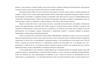 produtos e outros interesses. O método científico, assim como os diversos e polêmicos métodos das ciências humanas, exige rigor para
seu desenvolvimento, assim como uma postura ética, para que seus dados sejam precisos.
Revisitando Schaefer (2006), lê-se que ao desenvolver uma pesquisa é necessário seguir e respeitar os padrões específicos que
compõem o código de ética, no quais seguem alguns princípios: Manter a objetividade e a integridade da pesquisa, respeitar os direitos
dos participantes à privacidade e à dignidade; proteger os participantes contra danos pessoais, preservar a confidencialidade, buscar
consentimento informando quando os dados forem coletados dos participantes da pesquisa, ou quando o comportamento ocorrer em
contexto privado, reconhecer a colaboração e a ajuda na pesquisa, revelar todas as fontes de apoio financeiro.
Quando se estuda sobre ciência e senso comum, fica claro a necessidade de desenvolvimento, necessidade e valorização da
pesquisa. Para alguns pensadores, como Pedro Demo (1996), a pesquisa é o modo pelo qual se conhece a realidade. E a pesquisa é uma
característica fundamental para a ciência, para que não se permaneça só no campo do senso comum, onde a realidade é aceita sem
questionamento, sem investigação, enquanto contrariamente o conhecimento científico é construído embasado em pesquisas
fundamentadas e comprovadas por metodologia apropriada.
Autores como Paulo Freire e Boaventura de Sousa Santos (1989) defendem a importância da ciência, mas em suas vastas obras
buscam uma aproximação entre ciência e senso comum, pois deve-se haver conexão entre sujeito e realidade social para a produção do
conhecimento de forma efetiva, sua aplicabilidade, consequências práticas e real transformação por estes sujeitos sociais. Para Gil
(1994), a pesquisa pura procura desenvolver os conhecimentos científicos sem preocupação com a sua aplicação, pois visa a
generalização e criação de leis etc. Já na pesquisa aplicada, encontram-se pontos de encontro com a pesquisa pura, pois a primeira
depende desta última, visando a aplicabilidade e consequências práticas do conhecimento.
A Universidade separou, muito claramente, os papéis daqueles que se chamariam bacharéis e licenciados: aqueles a quem cabe
o papel de pesquisar e, consequentemente, ser docente do Ensino Superior, e a estes o de ensinar em instituições da Educação Básica.
Sendo uma afirmação que causa questionamentos na atualidade, já que se espera dos docentes um aprofundamento dos seus
conhecimentos e, consequentemente, sua valorização profissional a partir de ascensão por plano de cargos e carreiras, afirmar que os
 