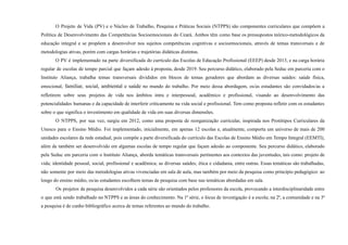 O Projeto de Vida (PV) e o Núcleo de Trabalho, Pesquisa e Práticas Sociais (NTPPS) são componentes curriculares que compõem a
Política de Desenvolvimento das Competências Socioemocionais do Ceará. Ambos têm como base os pressupostos teórico-metodológicos da
educação integral e se propõem a desenvolver nos sujeitos competências cognitivas e socioemocionais, através de temas transversais e de
metodologias ativas, porém com cargas horárias e trajetórias didáticas distintas.
O PV é implementado na parte diversificada do currículo das Escolas de Educação Profissional (EEEP) desde 2013, e na carga horária
regular de escolas de tempo parcial que façam adesão à proposta, desde 2019. Seu percurso didático, elaborado pela Seduc em parceria com o
Instituto Aliança, trabalha temas transversais divididos em blocos de temas geradores que abordam as diversas saúdes: saúde física,
emocional, familiar, social, ambiental e saúde no mundo do trabalho. Por meio dessa abordagem, os/as estudantes são convidados/as a
refletirem sobre seus projetos de vida nos âmbitos intra e interpessoal, acadêmico e profissional, visando ao desenvolvimento das
potencialidades humanas e da capacidade de interferir criticamente na vida social e profissional. Tem como proposta refletir com os estudantes
sobre o que significa o investimento em qualidade de vida em suas diversas dimensões.
O NTPPS, por sua vez, surgiu em 2012, como uma proposta de reorganização curricular, inspirada nos Protótipos Curriculares da
Unesco para o Ensino Médio. Foi implementado, inicialmente, em apenas 12 escolas e, atualmente, comporta um universo de mais de 200
unidades escolares da rede estadual, pois compõe a parte diversificada do currículo das Escolas de Ensino Médio em Tempo Integral (EEMTI),
além de também ser desenvolvido em algumas escolas de tempo regular que façam adesão ao componente. Seu percurso didático, elaborado
pela Seduc em parceria com o Instituto Aliança, aborda temáticas transversais pertinentes aos contextos das juventudes, tais como: projeto de
vida; identidade pessoal, social, profissional e acadêmica; as diversas saúdes; ética e cidadania, entre outras. Essas temáticas são trabalhadas,
não somente por meio das metodologias ativas vivenciadas em sala de aula, mas também por meio da pesquisa como princípio pedagógico: ao
longo do ensino médio, os/as estudantes escolhem temas de pesquisa com base nas temáticas abordadas em sala.
Os projetos de pesquisa desenvolvidos a cada série são orientados pelos professores da escola, provocando a interdisciplinaridade entre
o que está sendo trabalhado no NTPPS e as áreas do conhecimento. Na 1ª série, o lócus de investigação é a escola; na 2ª, a comunidade e na 3ª
a pesquisa é de cunho bibliográfico acerca de temas referentes ao mundo do trabalho.
 