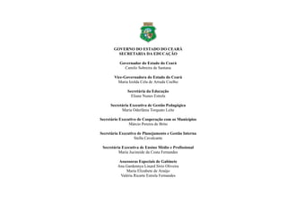 GOVERNO DO ESTADO DO CEARÁ
SECRETARIA DA EDUCAÇÃO
Governador do Estado do Ceará
Camilo Sobreira de Santana
Vice-Governadora do Estado do Ceará
Maria Izolda Cela de Arruda Coelho
Secretária da Educação
Eliane Nunes Estrela
Secretária Executiva de Gestão Pedagógica
Maria Oderlânia Torquato Leite
Secretário Executivo de Cooperação com os Municípios
Márcio Pereira de Brito
Secretária Executiva de Planejamento e Gestão Interna
Stella Cavalcante
Secretária Executiva de Ensino Médio e Profissional
Maria Jucineide da Costa Fernandes
Assessoras Especiais de Gabinete
Ana Gardennya Linard Sírio Oliveira
Maria Elizabete de Araújo
Valéria Ricarte Estrela Fernandes
 