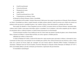 ● O perfil do profissional;
● Currículo profissional;
● Planejamento de metas;
● Análise SWOT;
● O perfil do profissional do séc. XXI;
● Comportamento nos ambientes virtuais.
d) Educação em Direitos Humanos, Gênero e Sexualidade
A Coordenadoria da Diversidade e Inclusão Educacional (Codin) possui uma equipe de especialistas em Educação, Direitos Humanos
em Gênero e Sexualidade que elabora e propõe formações, atividades, projetos, palestras e rodas de conversas com o objetivo de construir um
ambiente escolar que promova a igualdade de gênero e seja saudável, amistoso, menos discriminatório e acolhedor para todas e todos.
Nesta equipe são debatidos os Temas Integradores previstos na BNCC com pautas relativas aos Direitos Humanos, representatividade,
violência contra a mulher e outras pautas relacionadas a gênero e sexualidade. Com os estudantes, a rede realiza campanhas que têm o objetivo
de conscientizar sobre as violências de gênero e as demais formas de preconceito e/ou discriminação.
O desenvolvimento da política ocorre também por meio de eventos anuais que pautam as questões de gênero, como a Semana Janaína
Dutra, a Semana Luís Palhano e a Semana Maria da Penha, nas escolas, regionais e entidades parceiras.
e)Mediação de Conflitos e Cultura de Paz
A Célula de Mediação de Conflito e Cultura de Paz desenvolve e apoia iniciativas para a prevenção à violência, à valorização da vida e
à promoção da cultura de paz como princípio de uma sociedade justa e pacífica. Para o desenvolvimento das suas iniciativas e ações, a Célula
conta com a parceria de diversos órgãos que comungam com esses mesmos objetivos: Ministério Público Estadual, Coordenadoria de
Articulação e Mediação Social da Vice-Governadoria, Secretarias Municipais de Educação (Células Municipais de Mediação ACT 2017 e
2018), universidades públicas e privadas, instituições governamentais e organizações não-governamentais.
f) Comunidade de Aprendizagem
 