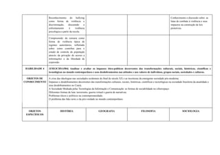 Reconhecimento do bullying
como forma de violência e
discriminação, discutindo o
enfrentamento à violência
psicológica a partir da escola.
Conhecimento e discussão sobre as
lutas de combate à violência e seus
impactos na construção de leis
protetivas.
Compreensão da censura como
forma de violência típica de
regimes autoritários, refletindo
sobre como contribui para o
estado de controle da população
através da privação do acesso a
informações e da liberdade de
expressão.
HABILIDADE 4 (EM13CHSA504) Analisar e avaliar os impasses ético-políticos decorrentes das transformações culturais, sociais, históricas, científicas e
tecnológicas no mundo contemporâneo e seus desdobramentos nas atitudes e nos valores de indivíduos, grupos sociais, sociedades e culturas.
OBJETOS DE
CONHECIMENTO
A crise das ideologias nas sociedades ocidentais do final do século XX e as incertezas da emergente sociedade pós-moderna;
Impasses e desdobramentos decorrentes das transformações culturais, sociais, históricas, científicas e tecnológicas na sociedade brasileira da atualidade e
seus desdobramentos no Ceará;
A Sociedade Mediada pelas Tecnologias da Informação e Comunicação: as formas de sociabilidade no ciberespaço.
Diferentes formas de luta: terrorismo, guerra virtual e guerra de narrativas;
Problemas éticos e políticos na contemporaneidade;
O problema das fake news e da pós-verdade no mundo contemporâneo.
OBJETOS
ESPECÍFICOS
HISTÓRIA GEOGRAFIA FILOSOFIA SOCIOLOGIA
 