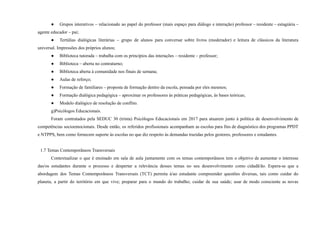 ● Grupos interativos – relacionado ao papel do professor (mais espaço para diálogo e interação) professor – residente – estagiária –
agente educador – pai;
● Tertúlias dialógicas literárias – grupo de alunos para conversar sobre livros (moderador) e leitura de clássicos da literatura
universal. Impressões dos próprios alunos;
● Biblioteca tutorada – trabalha com os princípios das interações – residente – professor;
● Biblioteca – aberta no contraturno;
● Biblioteca aberta à comunidade nos finais de semana;
● Aulas de reforço;
● Formação de familiares – proposta de formação dentro da escola, pensada por eles mesmos;
● Formação dialógica pedagógica – aproximar os professores às práticas pedagógicas, às bases teóricas;
● Modelo dialógico de resolução de conflito.
g)Psicólogos Educacionais.
Foram contratados pela SEDUC 30 (trinta) Psicólogos Educacionais em 2017 para atuarem junto à política de desenvolvimento de
competências socioemocionais. Desde então, os referidos profissionais acompanham as escolas para fins de diagnóstico dos programas PPDT
e NTPPS, bem como fornecem suporte às escolas no que diz respeito às demandas trazidas pelos gestores, professores e estudantes.
1.7 Temas Contemporâneos Transversais
Contextualizar o que é ensinado em sala de aula juntamente com os temas contemporâneos tem o objetivo de aumentar o interesse
das/os estudantes durante o processo e despertar a relevância desses temas no seu desenvolvimento como cidadã/ão. Espera-se que a
abordagem dos Temas Contemporâneos Transversais (TCT) permita à/ao estudante compreender questões diversas, tais como cuidar do
planeta, a partir do território em que vive; preparar para o mundo do trabalho; cuidar de sua saúde; usar de modo consciente as novas
 