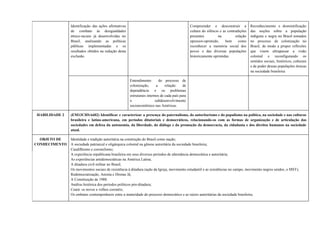 Identificação das ações afirmativas
de combate às desigualdades
étnico-raciais já desenvolvidas no
Brasil, analisando as políticas
públicas implementadas e os
resultados obtidos na redução desta
exclusão.
Compreender e desconstruir a
cultura do silêncio e as contradições
presentes na relação
opressor-oprimido, bem como
reconhecer a memória social dos
povos e das diversas populações
historicamente oprimidas.
Reconhecimento e desmistificação
das noções sobre a população
indígena e negra no Brasil tomados
no processo de colonização no
Brasil, de modo a propor reflexões
que visem ultrapassar a visão
colonial e reconfigurando os
sentidos sociais, históricos, culturais
e de poder dessas populações étnicas
na sociedade brasileira.
Entendimento do processo de
colonização, a relação de
dependência e os problemas
estruturais internos de cada país para
o subdesenvolvimento
socioeconômico nas Américas.
HABILIDADE 2 (EM13CHSA602) Identificar e caracterizar a presença do paternalismo, do autoritarismo e do populismo na política, na sociedade e nas culturas
brasileira e latino-americana, em períodos ditatoriais e democráticos, relacionando-os com as formas de organização e de articulação das
sociedades em defesa da autonomia, da liberdade, do diálogo e da promoção da democracia, da cidadania e dos direitos humanos na sociedade
atual.
OBJETO DE
CONHECIMENTO
Identidade e tradição autoritária na construção do Brasil como nação;
A sociedade patriarcal e oligárquica colonial na gênese autoritária da sociedade brasileira;
Caudilhismo e coronelismo;
A experiência republicana brasileira em seus diversos períodos de alternância democrática e autoritária;
As experiências antidemocráticas na América Latina;
A ditadura civil militar no Brasil;
Os movimentos sociais de resistência à ditadura (ação da Igreja, movimento estudantil e as resistências no campo, movimento negros unidos, o MST);
Redemocratização, Anistia e Diretas Já;
A Constituição de 1988:
Análise histórica dos períodos políticos pós-ditadura;
Ceará: os novos e velhos coronéis;
Os embates contemporâneos entre a maturidade do processo democrático e as raízes autoritárias da sociedade brasileira;
 