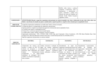 Refletir sobre teorias e práticas
contrárias à democracia, como o
totalitarismo, o autoritarismo e
outros, pontuando a análise dos
filósofos da escola de Frankfurt, de
Hannah Arendt, Michel Foucault,
Agamben e outros.
HABILIDADE 4 (EM13CHSA604) Discutir o papel dos organismos internacionais no contexto mundial, com vistas à elaboração de uma visão crítica sobre seus
limites e suas formas de atuação nos países, considerando os aspectos positivos e negativos dessa atuação para as populações locais.
OBJETO DE
CONHECIMENTO
O papel das organizações multilaterais no mundo atual: limites e formas de atuação;
O mundo pós-guerra e a reorganização dos organismos internacionais;
Aspectos positivos e negativos na atuação dos organismos internacionais para as populações locais;
Os conflitos entre nações e a arbitragem da ONU;
A Guerra Fria e os diversos aspectos de um mundo bipolar;
O conflito árabe x judeus: embates, mediações e possíveis soluções;
Organizações internacionais : ONU, UNESCO, OMC, OCDE (Org. para Cooperação e Desen. Econômico) , OIT, FMI, Banco Mundial, Otan, União
Europeia (UE), Mercosul (Mercado Comum do Sul), Brics, Comitê Internacional da Cruz Vermelha (CICV);
Papel dos organismos internacionais no contexto mundial.
OBJETOS
ESPECÍFICOS
HISTÓRIA GEOGRAFIA FILOSOFIA SOCIOLOGIA
Compreensão dos motivos que
levaram a criação da ONU no
contexto do pós-guerra e os
propósitos desta organização nas
relações internacionais,
reconhecendo o seu papel
multilateral na arbitragem dos
conflitos e no fomento à cooperação
entre as nações.
Análise, discussão e avaliação do
papel dos grandes organismos
internacionais e sua atuação nos
campos políticos, econômicos,
sociais, ambientais e militares no
mundo.
Entendimento do papel dos
organismos internacionais através da
análise dos seus princípios éticos, do
papel e não cumprimento dos
Estados aos direitos e da não
observância dos Estados a questões
de alcance internacional (meio
ambiente, economia, guerras,
questões sanitárias, refugiados e
outros).
Entendimento, esclarecimento e
análise da formação das
organizações internacionais, seus
objetivos e suas causas,
desenvolvendo a visão crítica por
sua atuação em âmbitos
humanístico, geopolítico e
econômico.
 