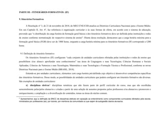 PARTE III - ITINERÁRIOS FORMATIVOS (IF)
9. Itinerários Formativos
A Resolução nº 3, de 21 de novembro de 2018, do MEC/CNE/CEB atualiza as Diretrizes Curriculares Nacionais para o Ensino Médio.
Em seu Capítulo II, Art. 6º, faz referência à organização curricular e às suas formas de oferta, em acordo com o sistema de educação,
prevendo que “a distribuição da carga horária da formação geral básica e dos itinerários formativos deve ser definida pelas instituições e redes
de ensino conforme normatização do respectivo sistema de ensino”. Diante dessa resolução, destacamos que a carga horária máxima para a
formação geral básica (FGB) deve ser de 1800 horas, enquanto a carga horária mínima para os itinerários formativos (IF) corresponde a 1200
horas.
9.1 Definição de itinerário formativo
Os itinerários formativos (IF) configuram “cada conjunto de unidades curriculares ofertadas pelas instituições e redes de ensino que
possibilitem à/ao aluna/o aprofundar seus conhecimentos” nas áreas de Linguagens e suas Tecnologias; Ciências Humanas e Sociais
Aplicadas; Ciências da Natureza e suas Tecnologias; Matemática e suas Tecnologias e Formação Técnica e Profissional, conforme as novas
Diretrizes Nacionais para o Ensino Médio (BRASIL, 2018).
Entende-se por unidades curriculares, elementos com carga horária pré-definida cujo objetivo é desenvolver competências específicas
dos itinerários formativos. Desse modo, as possibilidades de unidades curriculares que podem configurar um itinerário formativo são diversas.
São exemplos de unidades curriculares:
a) disciplinas eletivas5
: disciplinas temáticas que não fazem parte do perfil curricular do curso, mas que são escolhidas
semestralmente pelas/pelos alunas/os e criadas a partir de uma seleção de assuntos propostos pelos professores e/ou alunas/os e promovem o
enriquecimento, a ampliação e a diversificação de conteúdos, temas ou áreas do núcleo comum.
5
Apresentamos aqui a definição da BNCC de disciplinas eletivas em oposição ao entendimento como componentes curriculares ofertados pela escola,
ministrados por professores (as), por tutores, por membros da comunidade ou que sejam de autogestão das/os alunas/os.
 