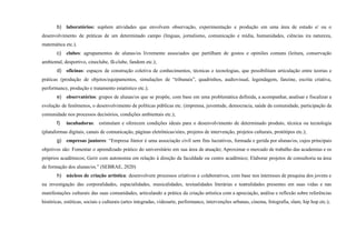 b) laboratórios: supõem atividades que envolvem observação, experimentação e produção em uma área de estudo e/ ou o
desenvolvimento de práticas de um determinado campo (línguas, jornalismo, comunicação e mídia, humanidades, ciências ira natureza,
matemática etc.).
c) clubes: agrupamentos de alunas/os livremente associados que partilham de gostos e opiniões comuns (leitura, conservação
ambiental, desportivo, cineclube, fã-clube, fandom etc.);
d) oficinas: espaços de construção coletiva de conhecimentos, técnicas e tecnologias, que possibilitam articulação entre teorias e
práticas (produção de objetos/equipamentos, simulações de “tribunais”, quadrinhos, audiovisual, legendagem, fanzine, escrita criativa,
performance, produção e tratamento estatístico etc.);
e) observatórios: grupos de alunas/os que se propõe, com base em uma problemática definida, a acompanhar, analisar e fiscalizar a
evolução de fenômenos, o desenvolvimento de políticas públicas etc. (imprensa, juventude, democracia, saúde da comunidade, participação da
comunidade nos processos decisórios, condições ambientais etc.);
f) incubadoras: estimulam e oferecem condições ideais para o desenvolvimento de determinado produto, técnica ou tecnologia
(plataformas digitais, canais de comunicação, páginas eletrônicas/sites, projetos de intervenção, projetos culturais, protótipos etc.);
g) empresas juniores: “Empresa Júnior é uma associação civil sem fins lucrativos, formada e gerida por alunas/os, cujos principais
objetivos são: Fomentar o aprendizado prático do universitário em sua área de atuação; Aproximar o mercado de trabalho das academias e os
próprios acadêmicos; Gerir com autonomia em relação à direção da faculdade ou centro acadêmico; Elaborar projetos de consultoria na área
de formação dos alunas/os.” (SEBRAE, 2020)
h) núcleos de criação artística: desenvolvem processos criativos e colaborativos, com base nos interesses de pesquisa dos jovens e
na investigação das corporalidades, espacialidades, musicalidades, textualidades literárias e teatralidades presentes em suas vidas e nas
manifestações culturais das suas comunidades, articulando a prática da criação artística com a apreciação, análise e reflexão sobre referências
históricas, estéticas, sociais e culturais (artes integradas, videoarte, performance, intervenções urbanas, cinema, fotografia, slam, hip hop etc.);
 