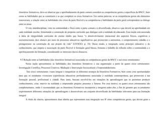 itinerários formativos, deve-se observar que o aprofundamento da parte comum considera as competências gerais e específicas da BNCC, bem
como as habilidades que as constituem e as que compõem os eixos formativos. Em outras palavras, se as competências gerais são elementos
transversais, a relação entre as habilidades dos eixos da parte flexível e as competências e habilidades da parte geral correspondem ao diálogo
entre as áreas.
O viés interdisciplinar, visto na continuidade e fluxo entre a parte comum e a diversificada, observa o que deverá ser aprofundado em
cada realidade escolar, fomentando a construção de proposta curricular que dialogue com a realidade do educando. Essa noção está associada
à ideia de integralidade curricular do ensino médio que busca “o desenvolvimento intencional dos aspectos físicos, cognitivos e
socioemocionais da/o aluna/o por meio de processos educativos significativos que promovam a autonomia, o comportamento cidadão e o
protagonismo na construção de seu projeto de vida” (LIVRÃO, p. 10). Desse modo, a integração como princípio educativo e do
conhecimento, que ampara a associação da parte flexível à formação geral básica, fomenta o trabalho de reflexão sobre a continuidade e o
aperfeiçoamento da formação, considerando os interesses das/os alunas/os.
9.3 Relação entre as habilidades (dos itinerários formativos) associadas às competências gerais da BNCC e aos eixos estruturantes
Nessa seção apresentamos as habilidades dos itinerários formativos e sua organização a partir de quatro eixos estruturantes:
Investigação Científica, Processos Criativos, Mediação e Intervenção Sociocultural e Empreendedorismo.
Tais eixos estruturantes visam integrar e integralizar os diferentes arranjos de Itinerários Formativos, bem como criar oportunidades
para que os estudantes vivenciem experiências educativas profundamente associadas à realidade contemporânea, que promovam a sua
formação pessoal, profissional e cidadã. Para tanto, buscam envolvê-los em situações de aprendizagem que os permitam produzir
conhecimentos, criar, intervir na realidade e empreender projetos presentes e futuros. Por esse motivo, os quatro eixos estruturantes são
complementares, então é recomendado que os Itinerários Formativos incorporem e integrem todos eles, a fim de garantir que os estudantes
experimentem diferentes situações de aprendizagem e desenvolvam um conjunto diversificado de habilidades relevantes para sua formação
integral.
A título de clareza, apresentamos duas tabelas que representam essa integração nos IF entre competências gerais, que devem guiar a
 