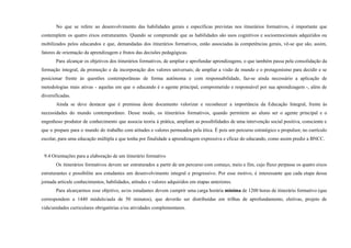 No que se refere ao desenvolvimento das habilidades gerais e específicas previstas nos itinerários formativos, é importante que
contemplem os quatro eixos estruturantes. Quando se compreende que as habilidades são usos cognitivos e socioemocionais adquiridos ou
mobilizados pelos educandos e que, demandadas dos itinerários formativos, estão associadas às competências gerais, vê-se que são, assim,
fatores de orientação da aprendizagem e frutos das decisões pedagógicas.
Para alcançar os objetivos dos itinerários formativos, de ampliar e aprofundar aprendizagens, o que também passa pela consolidação da
formação integral, da promoção e da incorporação dos valores universais; de ampliar a visão de mundo e o protagonismo para decidir e se
posicionar frente às questões contemporâneas de forma autônoma e com responsabilidade, faz-se ainda necessário a aplicação de
metodologias mais ativas - aquelas em que o educando é o agente principal, comprometido e responsável por sua aprendizagem -, além de
diversificadas.
Ainda se deve destacar que é premissa deste documento valorizar e reconhecer a importância da Educação Integral, frente às
necessidades do mundo contemporâneo. Desse modo, os itinerários formativos, quando permitem ao aluno ser o agente principal e o
engenhoso produtor de conhecimento que associa teoria à prática, ampliam as possibilidades de uma intervenção social positiva, consciente e
que o prepare para o mundo do trabalho com atitudes e valores permeados pela ética. É pois um percurso estratégico e propulsor, no currículo
escolar, para uma educação múltipla e que tenha por finalidade a aprendizagem expressiva e eficaz do educando, como assim prediz a BNCC.
9.4 Orientações para a elaboração de um itinerário formativo
Os itinerários formativos devem ser estruturados a partir de um percurso com começo, meio e fim, cujo fluxo perpasse os quatro eixos
estruturantes e possibilite aos estudantes um desenvolvimento integral e progressivo. Por esse motivo, é interessante que cada etapa dessa
jornada articule conhecimentos, habilidades, atitudes e valores adquiridos em etapas anteriores.
Para alcarçarmos esse objetivo, as/os estudantes devem cumprir uma carga horária mínima de 1200 horas de itinerário formativo (que
correspondem a 1440 módulo/aula de 50 minutos), que deverão ser distribuídas em trilhas de aprofundamento, eletivas, projeto de
vida/unidades curriculares obrigatórias e/ou atividades complementares.
 