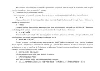 Para consolidar essas orientações de elaboração, apresentaremos a seguir um roteiro de criação de um itinerário, além de alguns
exemplos construídos por área e um modelo de FI integrado.
9.4.1 O roteiro de criação de um itinerário formativo
Apresentamos agora um conjunto de tópicos que devem ser levados em consideração para a elaboração de um itinerário formativo.
1. ÁREA
Indique, conforme o tipo de itinerário escolhido, se é um itinerário de Área do Conhecimento, de Formação Técnica e Profissional ou
Integrado por áreas e/ou cursos.
2. TÍTULO
Defina um nome que motive a escolha dos alunas/os e que esteja, preferencialmente, relacionado com a(s) Área(s) do Conhecimento
escolhida(s), podendo-se utilizar o nome do curso nos casos de itinerários de Formação Técnica e Profissional.
3. APRESENTAÇÃO
Escreva uma breve apresentação sobre a(s) concepção(ões) do itinerário. Apresente as motivações e principais justificativas, tendo
como fio condutor uma pergunta que remete a uma problemática que para tal.
4. PERFIL DO EGRESSO
Descreva brevemente o perfil da/do estudante que a escola projeta ajudá-la/lo a desenvolver após este cursar o itinerário. Neste tópico,
deve-se responder a pergunta “o que esperamos da/do estudante após a conclusão desse itinerário?”, de forma que ela/ele possa ter tido um
aprofundamento em uma ou mais Áreas do Conhecimento ou na Formação Técnica e Profissional, em alinhamento com as competências e
habilidades do Itinerário Formativo descritas no DCRC.
5. OBJETIVOS DO ITINERÁRIO
Descrição das aprendizagens que se espera promover nos alunas/os.
6. EIXOS ESTRUTURANTES
Breve descrição de como os eixos serão contemplados durante o itinerário.
7. RELAÇÃO ENTRE HABILIDADES DO ITINERÁRIO E COMPETÊNCIAS E HABILIDADES DA BNCC
 