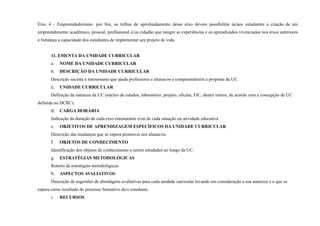 Eixo 4 - Empreendedorismo: por fim, as trilhas de aprofundamento desse eixo devem possibilitar às/aos estudantes a criação de um
empreendimento acadêmico, pessoal, profissional e/ou cidadão que integre as experiências e os aprendizados vivenciados nos eixos anteriores
e fortaleça a capacidade dos estudantes de implementar seu projeto de vida.
11. EMENTA DA UNIDADE CURRICULAR
a. NOME DA UNIDADE CURRICULAR
b. DESCRIÇÃO DA UNIDADE CURRICULAR
Descrição sucinta e interessante que ajuda professores e alunas/os a compreenderem a proposta da UC.
c. UNIDADE CURRICULAR
Definição da natureza da UC (núcleo de estudos, laboratório, projeto, oficina, FIC, dentre outros, de acordo com a concepção de UC
definida no DCRC).
d. CARGA HORÁRIA
Indicação da duração de cada eixo estruturante e/ou de cada situação ou atividade educativa
e. OBJETIVOS DE APRENDIZAGEM ESPECÍFICOS DA UNIDADE CURRICULAR
Descrição das mudanças que se espera promover nos alunas/os.
f. OBJETOS DE CONHECIMENTO
Identificação dos objetos de conhecimento a serem estudados ao longo da UC.
g. ESTRATÉGIAS METODOLÓGICAS
Roteiro de estratégias metodológicas.
h. ASPECTOS AVALIATIVOS
Descrição de sugestões de abordagens avaliativas para cada unidade curricular levando em consideração a sua natureza e o que se
espera como resultado do processo formativo da/o estudante.
i. RECURSOS
 