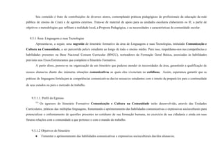 Seu conteúdo é fruto de contribuições de diversos atores, contemplando práticas pedagógicas de profissionais da educação da rede
pública de ensino do Ceará e de agentes externos. Trata-se de material de apoio para as unidades escolares elaborarem os IF, a partir de
objetivos e metodologias que reflitam a realidade local, a Proposta Pedagógica, e as necessidades e características da comunidade escolar.
9.5.1 Área: Linguagens e suas Tecnologias
Apresenta-se, a seguir, uma sugestão de itinerário formativo da área de Linguagens e suas Tecnologias, intitulado Comunicação e
Cultura na Comunidade, a ser percorrida pela/o estudante ao longo de todo o ensino médio. Para isso, respaldamo-nos nas competências e
habilidades presentes na Base Nacional Comum Curricular (BNCC), norteadores da Formação Geral Básica, associadas às habilidades
previstas nos Eixos Estruturantes que compõem o Itinerário Formativo.
A partir disso, pensou-se na organização de um itinerário que pudesse atender às necessidades da área, garantindo a qualificação de
nossos alunas/os diante das inúmeras situações comunicativas as quais eles vivenciam no cotidiano. Assim, esperamos garantir que as
práticas de linguagens fortaleçam as competências comunicativas das/os nossas/os estudantes com o intuito de prepará-los para a continuidade
de seus estudos ou para o mercado de trabalho.
9.5.1.1. Perfil do Egresso
777
Os egressos do Itinerário Formativo Comunicação e Cultura na Comunidade terão desenvolvido, através das Unidades
Curriculares, práticas das múltiplas linguagens, fomentando o aprimoramento das habilidades comunicativas e expressivas socioculturais para
potencializar o enfrentamento de questões presentes no cotidiano de sua formação humana, no exercício de sua cidadania e ainda em suas
futuras relações com a comunidade a que pertence e com o mundo do trabalho.
9.5.1.2 Objetivos do Itinerário
● Fomentar o aprimoramento das habilidades comunicativas e expressivas socioculturais das/dos alunas/os;
 