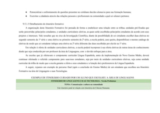 ● Potencializar o enfrentamento de questões presentes no cotidiano das/dos alunas/os para sua formação humana;
● Exercitar a cidadania através das relações pessoais e profissionais na comunidade a qual a/o aluna/o pertence.
9.5.1.3 Detalhamento do itinerário formativo
A organização deste Itinerário Formativo foi pensada de forma a estabelecer uma relação entre as trilhas, unidades pré-fixadas que
serão percorridas pelas/pelos estudantes, e unidades curriculares eletivas, as quais serão escolhidas pelas/pelos estudantes de acordo com seus
projetos e interesses. Vale ressaltar que no eixo da Investigação Científica, diante da possibilidade de a/o estudante escolher duas eletivas no
segundo semestre da 1ª série e uma eletiva no primeiro semestre da 2ª série, a escola poderá, caso queira, disponibilizar o mesmo catálogo de
eletivas de modo que a/o estudante indique uma eletiva na 2ª série diferente das duas escolhidas por ela/ele na 1ª série.
Em relação à oferta de unidades curriculares eletivas, a escola poderá incorporar à sua oferta eletivas de outras áreas do conhecimento
desde que seja conduzida por um professor da área de Linguagens, com o devido enfoque para a área.
As escolas que já ofertavam o componente curricular Língua Espanhola, antes da implementação do Novo Ensino Médio, deverá
continuar ofertando o referido componente para suas/seus estudantes, seja por meio de unidades curriculares eletivas, seja como unidade
curricular da trilha de modo que a escola garanta a oferta a seus estudantes e a lotação da/o professora/or de Língua Espanhola.
A seguir, vejamos um exemplo de percurso final (após a conclusão do Ensino Médio) de um estudante que escolheu seu Itinerário
Formativo na área de Linguagens e suas Tecnologias.
EXEMPLO DE ITINERÁRIO CURSADO POR UM ALUNO QUE ESCOLHEU A ÁREA DE LINGUAGENS
ITINERÁRIO DE LINGUAGENS E SUAS TECNOLOGIA - Versão Preliminar
TEMA: Comunicação e cultura na comunidade
Este itinerário pode ter relação com itinerários de Ciências Humanas.
 