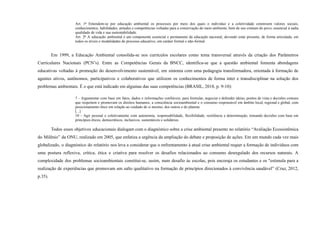 Art. 1o
Entendem-se por educação ambiental os processos por meio dos quais o indivíduo e a coletividade constroem valores sociais,
conhecimentos, habilidades, atitudes e competências voltadas para a conservação do meio ambiente, bem de uso comum do povo, essencial à sadia
qualidade de vida e sua sustentabilidade.
Art. 2o
A educação ambiental é um componente essencial e permanente da educação nacional, devendo estar presente, de forma articulada, em
todos os níveis e modalidades do processo educativo, em caráter formal e não-formal.
Em 1999, a Educação Ambiental consolida-se nos currículos escolares como tema transversal através da criação dos Parâmetros
Curriculares Nacionais (PCN’s). Entre as Competências Gerais da BNCC, identifica-se que a questão ambiental fomenta abordagens
educativas voltadas à promoção do desenvolvimento sustentável, em sintonia com uma pedagogia transformadora, orientada à formação de
agentes ativos, autônomos, participativos e colaborativos que utilizem os conhecimentos de forma inter e transdisciplinar na solução dos
problemas ambientais. É o que está indicado em algumas das suas competências (BRASIL, 2018, p. 9-10):
7 - Argumentar com base em fatos, dados e informações confiáveis, para formular, negociar e defender ideias, pontos de vista e decisões comuns
que respeitem e promovam os direitos humanos, a consciência socioambiental e o consumo responsável em âmbito local, regional e global, com
posicionamento ético em relação ao cuidado de si mesmo, dos outros e do planeta.
[...]
10 - Agir pessoal e coletivamente com autonomia, responsabilidade, flexibilidade, resiliência e determinação, tomando decisões com base em
princípios éticos, democráticos, inclusivos, sustentáveis e solidários.
Todos esses objetivos educacionais dialogam com o diagnóstico sobre a crise ambiental presente no relatório “Avaliação Ecossistêmica
do Milênio” da ONU, realizado em 2005, que enfatiza a urgência da ampliação do debate e proposição de ações. Em um mundo cada vez mais
globalizado, o diagnóstico do relatório nos leva a considerar que o enfrentamento à atual crise ambiental requer a formação de indivíduos com
uma postura reflexiva, crítica, ética e criativa para resolver os desafios relacionados ao consumo desregulado dos recursos naturais. A
complexidade dos problemas socioambientais constitui-se, assim, num desafio às escolas, pois encoraja os estudantes e os "estimula para a
realização de experiências que promovam um salto qualitativo na formação de princípios direcionados à convivência saudável” (Cruz, 2012,
p.35).
 
