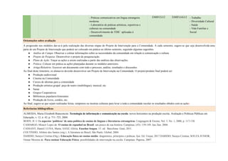 - Práticas comunicativas em língua estrangeira
moderna
- Laboratório de práticas artísticas, esportivas e
culturais na comunidade
- Desenvolvimento de TDIC aplicadas à
comunidade
EMIFCG12 EMIFLGG12 - Trabalho
- Diversidade Cultural
- Saúde
- Vida Familiar e
Social
Orientações sobre avaliação
A progressão nos módulos dar-se-á pela realização das diversas etapas do Projeto de Intervenção para a Comunidade. A cada semestre, sugere-se que seja desenvolvida uma
parte de um Projeto de Intervenção que poderá ser colocado em prática no último semestre, seguindo algumas sugestões:
● Análise de Campo: Observar e coletar informações sobre as necessidades da comunidade em relação à comunicação e cultura.
● Projeto de Pesquisa: Desenvolver o projeto de pesquisa/ação.
● Plano de Ação: Traçar as ações a serem realizadas a partir das análises das observações.
● Prática: Colocar em prática as ações planejadas durante os módulos anteriores.
● Artigo/Relatório: Escrever um documento com todo o processo, análise, resultados e discussões.
Ao final deste itinerário, os alunas/os deverão desenvolver um Projeto de Intervenção na Comunidade. O projeto/produto final poderá ser:
● Produção audiovisual
● Cinema na Comunidade
● Cursos de idiomas para a comunidade
● Produção artística grupal: peça de teatro (multilíngue), musical, etc.
● Sarau
● Grupos Cooperativos
● Bibliotecas populares/itinerantes
● Produção de livros, cordéis, etc;
Ao final, sugere-se que sejam realizadas feiras, simpósios ou mostras culturais para levar a toda a comunidade escolar os resultados obtidos com as ações.
Referências bibliográficas
ALMEIDA, Maria Elizabeth Bianconcini. Tecnologia de informação e comunicação na escola: novos horizontes na produção escrita. Avaliação e Políticas Públicas em
Educação, v. 12, n. 43, p. 711–725, 2004.
BOHN, H. I. Os aspectos ‘políticos’ de uma política de ensino de línguas e literaturas estrangeiras. Linguagem & Ensino, Vol. 3, No. 1, 2000, p. 117-138.
CAMARGO, Moacir Lopes de. O ensino de espanhol no Brasil: um pouco de sua história. Campinas, (43): 139-149. Jan./Jun. 2004.
CASSANY, Daniel; LUNA, Marta; SANZ, Glória. Enseñar lengua. 15. ed. Barcelona: Graó, 2011.
COUTINHO, Afrânio dos Santos (org.). A literatura no Brasil, São Paulo: Global, 2004.
DARIDO, Suraya Cristina (Org.). Educação física no ensino médio: diagnóstico, princípios e práticas. Ijuí: Ed. Unijuí, 2017.DARIDO, Suraya Cristina; SOUZA JUNIOR,
Osmar Moreira de. Para ensinar Educação Física: possibilidades de intervenção na escola. Campinas: Papirus, 2007.
 