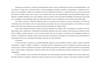 Enquanto tema transversal, a Educação Ambiental permeia todas as áreas do conhecimento por meio da transdisciplinaridade, o que
cria espaços de diálogo entre os diferentes saberes e práticas pedagógicas, permitindo a partilha, a ressignificação e a produção de novos
saberes. O que possibilita o trabalho com conteúdos dos diversos componentes curriculares e o desenvolvimento de senso ético que permita
uma atitude de cuidado consigo, com os outros e com a natureza, bem como uma responsabilidade social, principalmente naqueles que se
dedicarão a trabalhar diretamente com o meio ambiente. Tudo isso estimula o desenvolvimento de habilidades socioemocionais que possam
levar os estudantes a uma preocupação coletiva que tenha efeitos políticos, pois esse cuidado deve ser reconhecido como atitude cidadã.
Em relação à economia, a educação ambiental incentiva a um consumo mais responsável no qual as mercadorias e seus fluxos são
reconhecidos, não exclusivamente, como meios para suprir uma necessidade, mas como ação que pode prejudicar o meio ambiente e a vida de
pessoas através da extração ilegal dos recursos naturais, aumento da poluição e dos resíduos sólidos.
Neste cenário emergem discussões e reflexões, por diversos segmentos da sociedade, sobre a necessidade de se mobilizar e cobrar do
poder público ações voltadas para o enfrentamento dos problemas ambientais, bem como a atenção a uma formação que transforme valores
éticos em hábitos e atitudes referentes ao uso dos recursos naturais. Para isso, é necessária a construção de novos paradigmas referentes ao
consumo e a utilização das tecnologias, tendo a escola como espaço essencial para a construção de novas práticas sociais que oportunizam a
interlocução da escola com a comunidade, estimulando a criação de usos mais sustentáveis.
b) Economia
Os temas referentes à economia, na sociedade globalizada, figuram-se como importantes em todos os setores, incluindo a educação.
Compreender o mundo do trabalho, a produção e a circulação de bens e mercadorias, bem como os fenômenos que deles emergem, são
essenciais para o fomento da produção de um lugar, da saúde financeira do estado, dos cidadãos e da defesa dos direitos de cada indivíduo,
pois os serviços públicos, fundamentais e gratuitos no Brasil, têm sua eficácia na medida que uma política econômica justa e responsável é
implementada.
Em uma realidade na qual a economia está sintonizada com a financeirização das diversas atividades sociais, formar sujeitos numa
dimensão humanística, resgatando a integração de diversos campos de saber que compõem e orientam os documentos curriculares no Brasil,
 
