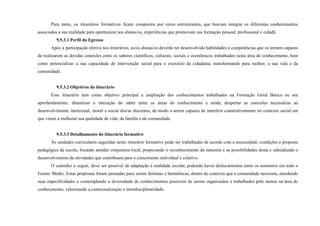 Para tanto, os itinerários formativos ficam compostos por eixos estruturantes, que buscam integrar os diferentes conhecimentos
associados a sua realidade para oportunizar aos alunas/os, experiências que promovam sua formação pessoal, profissional e cidadã.
9.5.3.1 Perfil do Egresso
Após a participação efetiva nos itinerários, as/os alunas/os deverão ter desenvolvido habilidades e competências que os tornem capazes
de realizarem as devidas conexões entre os saberes científicos, culturais, sociais e econômicos trabalhados nesta área do conhecimento, bem
como potencializar a sua capacidade de intervenção social para o exercício da cidadania, transformando para melhor, a sua vida e da
comunidade.
9.5.3.2 Objetivos do itinerário
Esse itinerário tem como objetivo principal a ampliação dos conhecimentos trabalhados na Formação Geral Básica ou seu
aprofundamento, dinamizar a interação do saber entre as áreas do conhecimento e ainda, despertar as conexões necessárias ao
desenvolvimento intelectual, moral e social dos/as discentes, de modo a serem capazes de interferir construtivamente no contexto social em
que visem a melhorar sua qualidade de vida, da família e da comunidade.
9.5.3.3 Detalhamento do itinerário formativo
As unidades curriculares sugeridas neste itinerário formativo pode ser trabalhadas de acordo com a necessidade, condições e proposta
pedagógica da escola, focando atender conjuntura local, propiciando o reconhecimento da natureza e as possibilidades desta e subsidiando o
desenvolvimento de atividades que contribuam para o crescimento individual e coletivo.
O caminho a seguir, deve ser possível de adaptação à realidade escolar, podendo haver deslocamentos entre os semestres em todo o
Ensino Médio. Estas propostas foram pensadas para serem distintas e harmônicas, dentro do contexto que a comunidade necessita, atendendo
suas especificidades e contemplando a diversidade de conhecimentos possíveis de serem organizados e trabalhados pelo menos na área do
conhecimento, valorizando a contextualização e interdisciplinaridade.
 