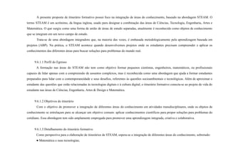 A presente proposta de itinerário formativo possui foco na integração de áreas do conhecimento, baseado na abordagem STEAM. O
termo STEAM é um acrônimo, da língua inglesa, usado para designar a combinação das áreas de Ciências, Tecnologia, Engenharia, Artes e
Matemática. O que surgiu como uma forma de união de áreas de estudo separadas, atualmente é reconhecido como objetos de conhecimento
que se integram em um novo campo de estudo.
Trata-se de uma abordagem integradora que, na maioria das vezes, é embasada metodologicamente pela aprendizagem baseada em
projetos (ABP). Na prática, o STEAM acontece quando desenvolvemos projetos onde os estudantes precisam compreender e aplicar os
conhecimentos das diferentes áreas para buscar soluções para problemas do mundo real.
9.6.1.1 Perfil do Egresso
A formação nas áreas do STEAM não tem como objetivo formar pequenos cientistas, engenheiros, matemáticos, ou profissionais
capazes de lidar apenas com a compreensão de assuntos complexos, mas é reconhecida como uma abordagem que ajuda a formar estudantes
preparados para lidar com a contemporaneidade e seus desafios, referentes às questões socioambientais e tecnológicas. Além de aproximar o
estudante das questões que estão relacionadas às tecnologias digitais e à cultura digital, o itinerário formativo conecta-se ao projeto de vida do
estudante nas áreas de Ciências, Engenharia, Artes & Design e Matemática.
9.6.1.2 Objetivos do itinerário
Com o objetivo de promover a integração de diferentes áreas do conhecimento em atividades transdisciplinares, onde os objetos de
conhecimento se entrelaçam para se alcançar um objetivo comum: aplicar conhecimentos científicos para propor soluções para problemas do
cotidiano. Essa abordagem tem sido amplamente empregada para promover uma aprendizagem integrada, criativa e colaborativa.
9.6.1.3 Detalhamento do itinerário formativo
Como perspectiva para a elaboração de itinerários de STEAM, espera-se a integração de diferentes áreas do conhecimento, sobretudo:
● Matemática e suas tecnologias;
 