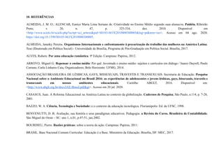 10. REFERÊNCIAS
ALMEIDA, J. M. O.; ALENCAR, Eunice Maria Lima Soriano de. Criatividade no Ensino Médio segundo suas alunas/os. Paidéia, Ribeirão
Preto, v. 20, n. 47, p. 325-334, dez. 2010. Disponível em
<http://www.scielo.br/scielo.php?script=sci_arttext&pid=S0103-863X2010000300005&lng=pt&nrm=iso>. Acesso em 04 ago. 2020.
https://doi.org/10.1590/S0103-863X2010000300005.
ALMEIDA, Janaiky Pereira. Organismos Internacionais e enfrentamento à precarização do trabalho das mulheres na América Latina.
Tese (Doutorado em Política Social) - Universidade de Brasília, Programa de Pós-Graduação em Política Social. Brasília, 2017.
ALVES, Rubem. Por uma educação romântica. 9ª Edição. Campinas: Papirus, 2012.
ARROYO, Miguel G. Repensar o ensino médio: Por quê. Juventude e ensino médio: sujeitos e currículos em diálogo / Juarez Dayrell, Paulo
Carrano, Carla Linhares Caia, Organizadores; Belo Horizonte: UFMG, 2014.
ASSOCIAÇÃO BRASILEIRA DE LÉSBICAS, GAYS, BISSEXUAIS, TRAVESTIS E TRANSEXUAIS. Secretaria de Educação. Pesquisa
Nacional sobre o Ambiente Educacional no Brasil 2016: as experiências de adolescentes e jovens lésbicas, gays, bissexuais, travestis e
transexuais em nossos ambientes educacionais. Curitiba: ABGLT, 2016. Disponível em:
<http://www.abglt.org.br/docs/IAE-Brasil.pdf&gt>. Acesso em 20 jul. 2020.
CASASUS, Juan. A Reforma Educacional na América Latina no contexto da globalização. Cadernos de Pesquisa, São Paulo, n.114, p. 7-28,
2001.
BAZZO, W. A. Ciência, Tecnologia e Sociedade: e o contexto da educação tecnológica. Florianópolis: Ed. da UFSC, 1998.
BENVENUTTI, D. B. Avaliação, sua história e seus paradigmas educativos. Pedagogia: a Revista do Curso. Brasileira de Contabilidade.
São Miguel do Oeste – SC: ano 1, n.01, p.47-51, jan.2002.
BOURDIEU, Pierre. Razões práticas: sobre a teoria da ação. Campinas: Papirus, 2011.
BRASIL. Base Nacional Comum Curricular: Educação é a Base. Ministério da Educação. Brasília, DF: MEC, 2017.
 