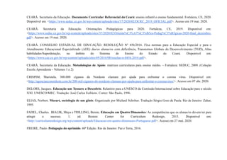 CEARÁ. Secretaria da Educação. Documento Curricular Referencial do Ceará: ensino infantil e ensino fundamental. Fortaleza, CE, 2020.
Disponível em: <https://www.seduc.ce.gov.br/wp-content/uploads/sites/37/2020/02/DCRC_2019_OFICIAL.pdf>. Acesso em 19 mai. 2020.
CEARÁ. Secretaria da Educação. Orientações Pedagógicas para 2020. Fortaleza, CE, 2019. Disponível em:
<https://www.seduc.ce.gov.br/wp-content/uploads/sites/37/2020/02/Orienta%C3%A7%C3%B5es-Pedag%C3%B3gicas-2020-final_dezembro.
pdf>. Acesso em 19 mai. 2020.
CEARÁ. CONSELHO ESTADUAL DE EDUCAÇÃO. RESOLUÇÃO Nº 456/2016. Fixa normas para a Educação Especial e para o
Atendimento Educacional Especializado (AEE) das/os alunas/os com deficiência, Transtornos Globais do Desenvolvimento (TGD), Altas
habilidades/Superdotação, no âmbito do Sistema de Ensino do Estado do Ceará. Disponível em:
<https://www.cee.ce.gov.br/wp-content/uploads/sites/49/2016/08/resoluo-n-0456.2016.pdf>.
CEARÁ. Secretaria da Educação. Metodologias de Apoio: matrizes curriculares para ensino médio. – Fortaleza: SEDUC, 2009. (Coleção
Escola Aprendente - Volumes 1 e 2)
CRISPIM, Maristela. 300.000 ciganos do Nordeste clamam por ajuda para enfrentar o corona vírus. Disponível em:
<http://agenciaeconordeste.com.br/300-mil-ciganos-do-nordeste-clamam-por-ajuda-para-enfrentar-o-coronavirus/>. Acesso em 07 abr. 2020.
DELORS, Jacques. Educação um Tesouro a Descobrir. Relatório para a UNESCO da Comissão Internacional sobre Educação para o século
XXI. UNESCO/MEC. Tradução: José Carlos Eufrázio. Cortez: São Paulo, 1996.
ELIAS, Norbert. Mozart, sociologia de um gênio. Organizado por Michael Schröter. Tradução Sérgio Goes de Paula. Rio de Janeiro: Zahar,
1995.
FADEL, Charles. BIALIK, Maya e TRILLING, Bernie. Educação em Quatro Dimensões: As competências que os alunas/os devem ter para
atingir o sucesso. 1. ed. Boston: Center for Curriculum Redesign, 2015. Disponível em:
<http://curriculumredesign.org/wp-content/uploads/Educacao-em-quatro-dimensoes-Portuguese.pdf>. Acesso em 27 mai. 2020.
FREIRE, Paulo. Pedagogia do oprimido. 60ª Edição. Rio de Janeiro: Paz e Terra, 2016.
 