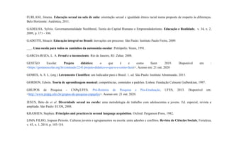 FURLANI, Jimena. Educação sexual na sala de aula: orientação sexual e igualdade étnico racial numa proposta de respeito às diferenças.
Belo Horizonte: Autêntica, 2011.
GADELHA, Sylvio. Governamentalidade Neoliberal, Teoria do Capital Humano e Empreendedorismo. Educação e Realidade, v. 34, n. 2,
2009, p. 171 - 186.
GADOTTI, Moacir. Educação integral no Brasil: inovações em processo. São Paulo: Instituto Paulo Freire, 2009.
___. Uma escola para todos os caminhos da autonomia escolar. Petrópolis: Vozes, 1991.
GARCIA-ROZA, L. A. Freud e o inconsciente. Rio de Janeiro, RJ: Zahar, 2008.
GESTÃO Escolar. Projeto didático: o que é e como fazer. 2019. Disponível em :
<https://gestaoescolar.org.br/conteudo/2241/projeto-didatico-o-que-e-e-como-fazer>. Acesso em: 21 out. 2020
GOMES, A. S. L. (org.) Letramento Científico: um Indicador para o Brasil. 1. ed. São Paulo: Instituto Abramundo, 2015.
GORDON, Edwin. Teoria de aprendizagem musical: competências, conteúdos e padrões. Lisboa: Fundação Calouste Gulbenkian, 1997.
GRUPOS de Pesquisa - CNPq/UFES. Pró-Reitoria de Pesquisa e Pós-Graduação, UFES, 2013. Disponível em:
<http://www.prppg.ufes.br/grupos-de-pesquisa-cnpqufes>. Acesso em: 21 out. 2020.
JESUS, Beto de et al. Diversidade sexual na escola: uma metodologia de trabalho com adolescentes e jovens. Ed. especial, revista e
ampliada. São Paulo: ECOS, 2008.
KRASHEN, Stephen. Principles and practices in second language acquisition. Oxford: Pergamon Press, 1982.
LIMA FILHO, Irapuan Peixoto. Culturas juvenis e agrupamentos na escola: entre adesões e conflitos. Revista de Ciências Sociais, Fortaleza,
v. 45, n. 1, 2014, p. 103-118.
 