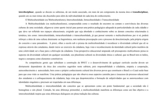 interdisciplinar, quando se discute os subtemas, de um modo associado, em mais de um componente da mesma área e transdisciplinar,
quando um ou mais temas são discutidos para além da individualidade de cada área do conhecimento.
f) Multiculturalidade (ou Multiculturalismo), Interculturalidade, Intraculturalidade e Transculturalidade
A Multiculturalidade (ou multiculturalismo), compreendida como o resultado do encontro ou contato e convivência das diversas
culturas de uma sociedade, afigura-se como aporte inicial para pensar uma prática pedagógica adequada às particularidades de cada cidadão e
que deve ser refletido nos espaços educacionais, exigindo que seja abordado o conhecimento sobre os demais conceitos relacionados à
temática, tais como: interculturalidade, intraculturalidade e transculturalidade, já que pensar somente o multiculturalismo por si só, poderá
reforçar a ideia de uma cultura dominante ou hegemônica, sem nenhuma preocupação com o processo de descolonização, pela própria origem
do conceito e seus pensadores. A priori, olhar a escola sob o prisma da multiculturalidade é reconhecer a diversidade cultural que ali se
expressa através dos estudantes, dando início ao exercício da cidadania, haja vista o reconhecimento da identidade cultural pelos membros de
uma coletividade ser a base para a efetivação da cidadania. Uma perspectiva educacional amparada sob pressupostos multiculturais pensa os
aspectos da diversidade cultural em qualquer sociedade, seu pluralismo cultural ou diversidade étnica e cultural, que no Brasil tem os índios,
negros e europeus como elementos constitutivos.
As competências gerais que subsidiam a construção da BNCC e o desenvolvimento de qualquer currículo escolar devem ser
diretamente dependentes da ótica dos conceitos sugeridos neste subitem, pois responsabilidade e cidadania, empatia e cooperação,
autoconhecimento e autocuidado, bem como o próprio conhecimento cultural dos diversos povos que constituem o Brasil e o Ceará serão base
para que essa visão se manifeste. Uma prática pedagógica que não observa esses aspectos caminha para o insucesso do processo educacional
dos estudantes e o enfraquecimento da cidadania, haja vista que despotencializa a formação de subjetividades que se autorreconhece com
identidades singulares e precisam ser respeitadas em suas diferenças.
Multiculturalidade e interculturalidade são conceitos que se apresentam como um ponto fundamental: que a sociedade não é
homogênea e sim plural. Contudo, há uma diferença primordial, a multiculturalidade manifesta as diferenças como um fato objetivo e a
interculturalidade inspira que estas diferenças dialoguem em plena tradução das culturas.
 