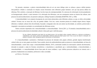 No presente, entretanto, a palavra interculturalidade deixa de ser um mero diálogo entre as culturas e passa a definir projetos
ético-políticos voltados à construção de relações sociais horizontais entre diferentes grupos humanos, sem que seja preciso abdicar da
diferença. Pelo contrário, a marcação da diferença é um dos traços da contemporaneidade. Se o processo de colonização investiu pesadamente
na homogeneização cultural, o atual momento é de valorização das diferenças, com um consequente retorno ao interior das culturas, num
processo de autorreconhecimento e de posterior saída para o diálogo baseado na alteridade.(MARTINS, 2021. p. XIII)
A interculturalidade é um conjunto de propostas de convivência democrática entre diferentes culturas, ou seja, se refere a diversidade
cultural. Vivemos isso no nosso dia a dia, nas grandes cidades. Com isso, vamos encontrar pessoas de variadas origens étnicas, línguas
diferentes e tradições culturais bem diversificadas, buscando a integração entre elas sem anular sua diversidade, ao contrário, promovendo a
integração e uma aposta na aceitação e na normalização das diferenças sociais.
Outros conceitos importantes são a intraculturalidade e a transculturalidade. Gervás (2011. p. 15) entende a intraculturalidade como o
processo de autorreconhecimento da identidade cultural e étnica pelo qual o indivíduo passa:
Ou seja, olhando culturalmente para dentro de sua própria pessoa e de sua própria cultura, tentando conhecer-se e valorizar-se socialmente e
culturalmente a nós mesmos, através da complexidade e diferença interna do próprio grupo social. Uma vez que este objetivo é alcançado, nós
podemos considerar, então, abrangendo aspectos interculturais ou multiculturais.
E a transculturalidade é justamente a finalização do processo de interação entre grupos culturais, gerando alguma transformação
cultural sobre um ou mais grupos envolvidos. Nesse sentido, através do multiculturalismo pode-se promover a interculturalidade, em busca da
intraculturalidade e assim fazer surgir a transculturalidade (Martins, 2015), construindo modelos de intervenções culturais decolonizantes,
deixando no passado a cópia de formatos eurocêntricos e etnocêntricos e percebendo que a multiculturalidade, a interculturalidade, a
intraculturalidade e a transculturalidade devem fazer parte do nosso cotidiano, o que viabiliza processos educativos em sintonia com o
presente e fundamentais aos estudantes, professores e toda a sociedade.
g) Ciência e Tecnologia
 