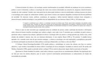 O desenvolvimento da ciência e da tecnologia acarreta transformações na sociedade, refletindo em mudanças nos níveis econômico,
político e social. Comumente, a ciência e a tecnologia são vistas como motores relacionados aos conceitos de progresso e desenvolvimento,
oriundos da visão ocidental. Contudo, uma visão positivista de ciência pode fortalecer o mito da cientificidade, confiança excessiva na ciência
e na tecnologia como campos de conhecimento isolados e que seriam as únicas com respostas adequadas à resolução dos diversos problemas
da sociedade. Os interesses sociais, políticos, econômicos, de segurança e defesa nacional implicam eventuais riscos, porquanto o
desenvolvimento científico-tecnológico e seus produtos não são independentes de seus interesses. Bazzo (1998, p. 142) destaca que:
É inegável a contribuição que a ciência e a tecnologia trouxeram nos últimos anos. Porém, apesar desta constatação, não podemos confiar
excessivamente nelas, tornando–nos cegos pelo conforto que nos proporcionam cotidianamente seus aparatos e dispositivos técnicos. Isso pode
resultar perigoso porque, nesta anestesia que o deslumbramento da modernidade tecnológica nos oferece, podemos nos esquecer que a ciência e a
tecnologia incorporam questões sociais, éticas e políticas.
Torna–se cada vez mais necessário que a população possa ter condições de acessar, avaliar e participar das decisões e informações
sobre o desenvolvimento científico–tecnológico que venham a atingir o meio onde vivem. É necessário que a sociedade, em geral, comece a
questionar sobre os impactos da evolução e aplicação da ciência e tecnologia sobre seu entorno e consiga perceber que, muitas vezes, certas
atitudes não atendem à maioria, mas, sim, aos interesses dominantes. A esse respeito, Bazzo (1998, p. 34) comenta: "o cidadão merece
aprender a ler e entender muito mais do que conceitos estanques – a ciência e a tecnologia, com suas implicações e conseqüências, para poder
ser elemento participante nas decisões de ordem política e social que influenciarão o seu futuro e o dos seus filhos".
O Enfoque Ciência-Tecnologia-Sociedade (CTS) propõe práticas e metodologias no ensino das ciências com base no contexto
educativo, o que ressalta a necessidade de colocar ciência e tecnologia em novas concepções vinculadas ao contexto social. De acordo com
Medina e Sanmartín (1990), quando se pretende incluir o enfoque CTS no contexto educacional, alguns objetivos precisam ser buscados:
Questionar as formas herdadas de estudar e atuar sobre a natureza, as quais devem ser constantemente refletidas. Sua legitimação deve
ser feita por meio do sistema educativo, pois só assim é possível contextualizar permanentemente os conhecimentos em função das
necessidades da sociedade.
 