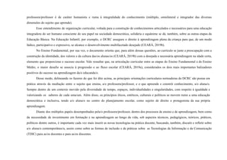 professora/professor é de caráter humanista e ruma à integralidade do conhecimento (múltiplo, omnilateral e integrador das diversas
dimensões do sujeito que aprende).
Esse entendimento de organização curricular, voltada para a construção de conhecimentos articulados e necessários para uma educação
integradora do ser humano consciente do seu papel na sociedade democrática, solidária e equânime se dá, também, sobre as outras etapas da
Educação Básica. Na Educação Infantil, por exemplo, o DCRC assegura o direito à aprendizagem plena da criança para que, de um modo
lúdico, participativo e expressivo, se alcance o desenvolvimento multifacetado desejado (CEARÁ, 2019b).
No Ensino Fundamental, por sua vez, o documento orienta que, para além dessas questões, ao currículo se junte a preocupação com a
construção da identidade, dos valores e da cultura das/os alunas/os (CEARÁ, 2019b) com a desejada e necessária aprendizagem na idade certa,
elemento que proporciona o sucesso escolar. Vale ressaltar que, na articulação curricular entre as etapas do Ensino Fundamental e do Ensino
Médio, o maior desafio se associa à progressão e ao fluxo escolar (CEARÁ, 2019a), considerados os dois mais importantes balizadores
positivos do sucesso na aprendizagem da/o educanda/o.
Desse modo, delineando os fazeres do que foi dito acima, as principais orientações curriculares norteadoras do DCRC são postas em
prática através da mediação entre o sujeito que ensina, a/o professora/professor, e o que apreende e constrói conhecimento, a/o aluna/o.
Sempre dentro de um contexto movido pela diversidade de tempo, espaços, individualidades e singularidades, com respeito à igualdade e
valorizando os saberes de cada uma/um. Além disso, os princípios éticos, estéticos, culturais e políticos se movem rumo a uma educação
democrática e inclusiva, tendo a/o aluna/o no centro do planejamento escolar, como sujeito de direito e protagonista da sua própria
aprendizagem.
Diante dos múltiplos papéis desempenhados pela/o professora/professor, dentro dos processos de ensino e de aprendizagem, bem como
da necessidade de investimento em formação e na aprendizagem ao longo da vida, sob aspectos técnicos, pedagógicos, teóricos, práticos,
políticos dentre outros, é importante cada vez mais inserir as novas tecnologias na prática docente, buscando, também, discutir e refletir sobre
a/o aluna/o contemporâneo/a, assim como sobre as formas de inclusão e de práticas sobre as Tecnologias da Informação e da Comunicação
(TDIC) para as/os docentes e para as/os discentes.
 