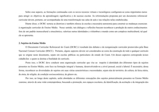 Sobre esse aspecto, as formações continuadas com os novos recursos virtuais e tecnológicos configuram-se como importantes meios
para atingir os objetivos da aprendizagem significativa e do sucesso escolar. As reformulações propostas por um documento referencial
curricular devem, portanto, ser acompanhadas de uma transformação nas salas de aula e nas relações nelas estabelecidas.
Diante disso, o DCRC norteia as diretrizes e também oferece às escolas a necessária autonomia para construir as mudanças essenciais
à organização curricular do Ensino Médio. Nesse sentido, tais diálogos e reflexões buscam reconhecer a produção de outros conhecimentos
fora de um padrão monocultural e etnocêntrico, valorizar outras identidades e vislumbrar o mundo como um complexo multicultural, tal qual
ele se apresenta.
2. Sujeitos do Ensino Médio
O Documento Curricular Referencial do Ceará (DCRC) é resultado dos debates e da reorganização curricular promovidos pela Base
Nacional Comum Curricular (BNCC). Portanto, alguns aspectos devem ser considerados ao curso da construção de todo e qualquer currículo
que se origine neste documento, sejam em escolas públicas ou particulares do estado do Ceará. Um desses aspectos corresponde às/aos
cidadãs/ãos a quem se destina a finalidade do currículo.
Posto isso, o DCRC deve conduzir uma organização curricular que vise ao respeito à identidade dos diferentes tipos de sujeitos
presentes no Ensino Médio, com foco na formação integral e humana, desenvolvendo-os a nível pessoal, social e laboral. É necessário, dessa
forma, reconhecer as diversidades de sujeitos em suas várias características e necessidades, sejam elas de território, de cultura, de faixa etária,
de etnia, de religião, de condição socioeconômica, de gênero etc.
Por isso, ao longo deste capítulo, serão abordadas as diferentes concepções dos sujeitos potencialmente presentes no Ensino Médio
cearense, através de uma visão contemporânea, buscando a promoção, nos espaços escolares, da identificação, da aceitação e da integração dos
 