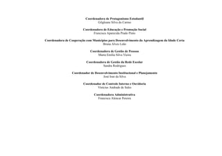 Coordenadora de Protagonismo Estudantil
Gilgleane Silva do Carmo
Coordenadora de Educação e Promoção Social
Francisca Aparecida Prado Pinto
Coordenadora de Cooperação com Municípios para Desenvolvimento da Aprendizagem da Idade Certa
Bruna Alves Leão
Coordenadora de Gestão de Pessoas
Marta Emília Silva Vieira
Coordenadora de Gestão da Rede Escolar
Sandra Rodrigues
Coordenador de Desenvolvimento Institucional e Planejamento
José Iran da Silva
Coordenador de Controle Interno e Ouvidoria
Vinícius Andrade de Sales
Coordenadora Administrativa
Francisca Alencar Pereira
 