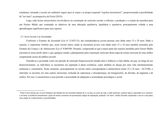 estudantes, tornando a escola um ambiente seguro para se expor e se propor enquanto "sujeitos inconclusos2
", proporcionando a possibilidade
de "ser mais", na perspectiva de Freire (2019).
Logo, cabe às/aos atrizes/atores envolvidas/os na construção do currículo escolar a reflexão, a produção e a criação de caminhos para
um Ensino Médio que contemple os objetivos de uma educação qualitativa, igualitária e equitativa, principalmente voltada a uma
aprendizagem significativa para seus sujeitos.
2.1 As/os Jovens e as Juventudes
Conforme o Estatuto da Juventude (Lei nº 12.852/13), são consideradas/os jovens pessoas com idade entre 15 e 29 anos. Dado o
exposto, é importante lembrar que, neste recorte etário, ainda se encontram jovens com idade entre 15 e 18 anos também assistidos pelo
Estatuto da Criança e do Adolescente (Lei nº 8.069/90). Portanto, compreende-se que a maior parte dos sujeitos atendidos pelo Ensino Médio
encontra-se nesse perfil etário e que qualquer estudo e planejamento para construção curricular desta etapa do ensino necessita de uma melhor
compreensão acerca do público juvenil.
Entende-se a juventude como um período de transição biopsicossocial situado entre a infância e a fase adulta, em que, ao longo de seu
desenvolvimento, os indivíduos se encontram em aspiração à plena existência, como também no desejo por uma vida simultaneamente
autônoma e comunitária. Neste momento, principalmente no recorte etário correspondente à adolescência (entre 15 e 18 anos – ECA/90), o
indivíduo se encontra em uma catarse emocional, recheada de esperanças e desesperanças, de transgressões, de dúvidas, de angústias e de
sonhos. Por isso, é característica a esse período a necessidade de adaptação e acomodação psicológica e social.
2
Paulo Freire afirma que os seres humanos são dotados de um constante ampliar de si, ou seja, ao curso da vida, a cada momento, estamos aptos a apreender ou a construir,
a inventar, a modificar pensamentos, ações de modo a estarmos em permanente estágio de ampliação, podendo "ser mais", melhor dizendo, ampliando o seu ser a um plano
mais amplo de conhecimentos e possibilidades.
 