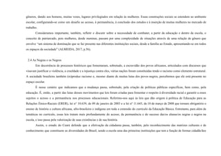 gêneros, dando aos homens, muitas vezes, lugares privilegiados em relação às mulheres. Essas construções sociais se estendem ao ambiente
escolar, configurando-se como um desafio ao acesso, à permanência, à conclusão dos estudos e à inserção de muitas mulheres no mercado de
trabalho.
Consideramos importante, também, refletir e discutir sobre a necessidade de combater, a partir da educação e dentro da escola, o
conceito de patriarcado, pois mulheres, desde meninas, passam por uma complexidade de situações através de uma relação de gênero que
envolve “um sistema de dominação que se faz presente nas diferentes instituições sociais, desde a família ao Estado, apresentando-se em todos
os espaços da sociedade” (ALMEIDA, 2017, p.56).
2.4 As Negras e os Negros
Em decorrência de processos históricos que fomentaram, sobretudo, a escravidão dos povos africanos, articulados com discursos que
visavam justificar a violência, a crueldade e a injustiça contra eles, várias nações foram constituídas tendo o racismo como elemento estrutural.
A sociedade brasileira também (re)produz racismo e, mesmo diante de muitas lutas dos povos negros, percebemos que ele está presente no
espaço escolar.
É nesse cenário que indicamos que a mudança passa, sobretudo, pela criação de políticas públicas específicas, bem como, pela
educação. É, então, a partir das lutas desses movimentos que leis foram criadas para fomentar o respeito à diversidade racial e garantir a esses
sujeitos o acesso e a permanência nos processos educacionais. Referimo-nos aqui às leis que dão origem à política de Educação para as
Relações Étnico-Raciais (ERER), lei n° 10.639, de 09 de janeiro de 2003 e a lei nº 11.645, de 10 de março de 2008 que tornam obrigatório o
ensino de história e cultura africana, afro-brasileira e indígena em toda a extensão do currículo da Educação Básica. Entretanto, para além de
temáticas no currículo, essas leis tratam mais profundamente do acesso, da permanência e do sucesso das/os alunas/os negras e negros na
escola, e isso passa pela valorização de suas existências e de sua história.
Assim, o estado do Ceará defende que a efetivação da cidadania passa, também, pelo reconhecimento das matrizes culturais e de
conhecimento que constituem as diversidades do Brasil, sendo a escola uma das primeiras instituições que tem a função de formar cidadãs/ãos
 