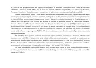 al, 2008), ou seja, percebemo-na como um “conjunto de manifestações da sexualidade expresso pelo sujeito a partir de seus enlaces
sentimentais e eróticos” (LOIOLA, 2009, p. 32). De posse dessa percepção, adotaremos a sigla LGBTQIA+ (Lésbicas, Gays, Bissexuais,
Transexuais, Transgêneros, Queers, Interssexuais e Assexuais) para nos referir a essas e outras mais manifestações da sexualidade.
Expostas essas colocações iniciais, é válido destacar a importância de nossos espaços educacionais levantarem a discussão acerca
desses sujeitos. Sobre esse aspecto, vemos que o ambiente escolar pode ser um dos principais espaços onde discriminações e agressões
sexistas e lgbtfóbicas acontecem e que, consequentemente, atingem o desempenho escolar das/os estudantes. Na "Pesquisa nacional sobre o
ambiente educacional brasileiro 2016", realizada pela Secretaria de Educação da Associação Brasileira de Lésbicas, Gays, Bissexuais,
Travestis e Transexuais (ABGLT) com 1.016 estudantes entre 13 e 21 anos, é ressaltado que as/os LGBTQIA+ têm duas vezes mais
probabilidade de faltar à escola por sofrerem níveis mais elevados de agressão relacionada à sua orientação sexual (58,9% comparados com
23,7% entre os/as que sofrem menos agressão) ou expressão de gênero (51,9% comparados com 25,5%). Em outra pesquisa, "Juventudes na
escola, sentidos e buscas: por que frequentam?" (2015), 20% das/os estudantes pesquisados afirmaram rejeitar colegas de classe transexuais,
travestis e homossexuais.
Os indicadores citados, portanto, evidenciam a escola como espaço de violência, discriminação e preconceito, sobretudo contra
meninas e jovens LGBTQIA+. É nesse contexto que as políticas públicas educacionais para gênero e sexualidade na escola precisam ser
problematizadas, desenvolvidas e trabalhadas na práxis pedagógica de gestores e professores (SOUZA, 2019), numa perspectiva de direitos
humanos, de modo explícito, combatendo as representações negativas socialmente impostas a determinados sujeitos e às suas identidades,
comprometendo-se, assim, com uma sociedade melhor, menos desigual e mais humana (FURLANI, 2011).
Em suma, discutir Gênero e Sexualidade na Escola se faz necessário, afinal é dever da escola estabelecer relações igualitárias e
respeitosas, problematizando discussões acerca das diferenças entre cidadãos e promovendo a responsabilidade social para toda a comunidade
escolar (SOUZA, 2019).
 