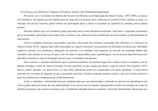 2.9 As Pessoas com Deficiência, Transtorno do Espectro Autista e Altas Habilidades/Superdotação
De acordo com a Convenção dos Direitos das Pessoas com Deficiência da Organização das Nações Unidas - ONU (2006), as pessoas
com deficiência “são aquelas que têm impedimentos de longo prazo de natureza física, intelectual ou sensorial (visão e audição) os quais, em
interação com diversas barreiras, podem obstruir sua participação plena e efetiva na sociedade em igualdade de condições com as demais
pessoas”.
Devemos enfatizar que as/os estudantes podem apresentar uma ou mais deficiências associadas. Além disso, é importante salientarmos
que as necessidades apresentadas nem sempre serão as mesmas e que, ainda que existam semelhanças, devemos respeitar as individualidades de
cada uma/um.
Essas/es estudantes apresentam necessidades específicas, decorrentes das limitações ocasionadas pela deficiência ou Transtorno do
Espectro Autista (TEA). Algumas delas estão relacionadas aos aspectos funcionais: processamento da informação em sala de aula, habilidades
cognitivas, posturais e/ou acadêmicas, adequações de materiais e de condições físico-espaciais, de currículo, de tratamento didático dos
conteúdos e dos sistemas ou serviços de apoio. Em vista disso, é imprescindível, para a aprendizagem, o uso de recursos específicos para esses
indivíduos, incluindo os meios de tecnologia acessíveis que os auxiliarão nesse processo.
Dessa maneira, é relevante salientarmos que a/o professora/professor, em primeiro lugar, deve conhecer bem a/o estudante a fim de
planejar estratégias a partir de objetivos baseados em seus potenciais, ou seja, naquilo que ela/ele é capaz de realizar. Para Vygotsky (1997),
todas/os podem aprender e se desenvolver e as mais sérias deficiências podem ser compensadas com ensino apropriado. A neurociência
concorda com os estudos de Vygotsky, de que a capacidade intelectual é dinâmica, podendo, portanto, evoluir, e que isso só pode acontecer a
partir das relações intra e interpessoais que se dão mutuamente.
Assim, é importante a identificação dessas/es estudantes para que seja oportunizada a construção do processo de aprendizagem com
vistas ao pleno desenvolvimento das suas potencialidades. Esse processo deverá respeitar o planejamento de ações, de estratégias de ensino, de
métodos de pesquisa e de recursos necessários para o atendimento adequado dessas/es estudantes, oferecendo oportunidades educacionais que
 