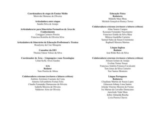 Coordenadora de etapa do Ensino Médio
Meirivâni Meneses de Oliveira
Articuladora entre etapas
Sandra Silva de Araújo
Articuladora/or para Itinerários Formativos de Área do
Conhecimento
Caniggia Carneiro Pereira
Francisca Romélia de Oliveira Silva
Articuladora de Itinerários de Educação Profissional e Técnica
Rosalynny da Cruz Mesquita
Consultor da OEI
Thomaz Edson Veloso da Silva
Coordenador de Área – Linguagens e suas Tecnologias
Lilian Kelly Alves Guedes
Arte
Redator
Yure Pereira de Abreu
Colaboradores externos (revisores e leitores críticos)
Antônio Ariclenes Cassiano da Costa
Antonio Gilvamberto Freitas Felix
Claudio Fernandes Damasceno da Silveira
Isabella Moreira de Oliveira
Valderino Aires de Oliveira
Educação Física
Redatores
Mabelle Maia Mota
Michele Gonçalves Romcy Torres
Colaboradores externos (revisores e leitores críticos)
Aline Soares Campos
Kessiane Fernandes Nascimento
Francisco Eraldo da Silva Maia
Mônica Guedelha Carneiro
Samuel Sales de Souza Crisóstomo
Raphaell Moreira Martins
Língua Inglesa
Redator
José Rildo Reis da Silva
Colaboradores externos (revisores e leitores críticos)
Alisson Gomes de Araújo
Eveline Tomaz Souza
Francisca Andréia Fonseca Cavalcante
Tom Jones da Silva Carneiro
Yuri Santos Monteiro
Língua Portuguesa
Redatores
Claudiane Martins de Souza Lopes
Gênesson Johnny Lima Santos
Irileide Vitorino Moreira de Freitas
Ive Marian de Carvalho Domiciano
Janicleide Vidal Maia
Jefrei Almeida Rocha
Lívia Pereira Chaves
 