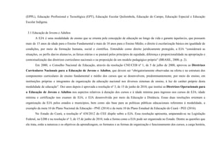 (EPPL), Educação Profissional e Tecnológica (EPT), Educação Escolar Quilombola, Educação do Campo, Educação Especial e Educação
Escolar Indígena.
3.1 Educação de Jovens e Adultos
A EJA é uma modalidade de ensino que se orienta pela concepção de educação ao longo da vida e garante àquelas/es, que possuem
mais de 15 anos de idade para o Ensino Fundamental e mais de 18 anos para o Ensino Médio, o direito à escolarização básica em igualdade de
condições, por meio da formação humana, social e científica. Entendido como direito juridicamente protegido, a EJA “considerará as
situações, os perfis das/os alunas/os, as faixas etárias e se pautará pelos princípios de equidade, diferença e proporcionalidade na apropriação e
contextualização das diretrizes curriculares nacionais e na proposição de um modelo pedagógico próprio” (BRASIL, 2000, p. 2).
Em 2000, o Conselho Nacional de Educação, através da resolução CNE/CEB nº 1, de 5 de julho de 2000, aprovou as Diretrizes
Curriculares Nacionais para a Educação de Jovens e Adultos, que devem ser “obrigatoriamente observadas na oferta e na estrutura dos
componentes curriculares de ensino fundamental e médio dos cursos que se desenvolvem, predominantemente, por meio do ensino, em
instituições próprias e integrantes da organização da educação nacional nos diversos sistemas de ensino, à luz do caráter próprio desta
modalidade de educação”. Dez anos depois é aprovada a resolução nº 3, de 15 de junho de 2010, que institui as Diretrizes Operacionais para
a Educação de Jovens e Adultos nos aspectos relativos à duração dos cursos e à idade mínima para ingresso nos cursos de EJA; idade
mínima e certificação nos exames de EJA; e EJA desenvolvida por meio da Educação a Distância. Essas duas resoluções orientam a
organização da EJA pelos estados e municípios, bem como são base para as políticas públicas educacionais referentes à modalidade, a
exemplo da meta 10 do Plano Nacional de Educação - PNE (2014) e da meta 10 do Plano Estadual de Educação do Ceará - PEE (2016).
No Estado do Ceará, a resolução nº 438/2012 do CEE dispõe sobre a EJA. Essa resolução apresenta, amparando-se na Legislação
Federal, na LDB e na resolução nº 3, de 15 de junho de 2010, toda a forma como a EJA pode ser organizada no Estado. Dentre as questões que
ela trata, estão a natureza e os objetivos da aprendizagem, os formatos e as formas de organização e funcionamento dos cursos, a carga horária,
 