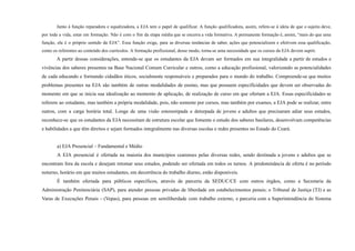 Junto à função reparadora e equalizadora, a EJA tem o papel de qualificar. A função qualificadora, assim, refere-se à ideia de que o sujeito deve,
por toda a vida, estar em formação. Não é com o fim da etapa média que se encerra a vida formativa. A permanente formação é, assim, “mais do que uma
função, ela é o próprio sentido da EJA”. Essa função exige, para as diversas instâncias de saber, ações que potencializem e efetivem essa qualificação,
como os referentes ao conteúdo dos currículos. A formação profissional, desse modo, torna-se uma necessidade que os cursos da EJA devem suprir.
A partir dessas considerações, entende-se que os estudantes da EJA devam ser formados em sua integralidade a partir de estudos e
vivências dos saberes presentes na Base Nacional Comum Curricular e outros, como a educação profissional, valorizando as potencialidades
de cada educando e formando cidadãos éticos, socialmente responsáveis e preparados para o mundo do trabalho. Compreende-se que muitos
problemas presentes na EJA são também de outras modalidades de ensino, mas que possuem especificidades que devem ser observadas do
momento em que se inicia sua idealização ao momento de aplicação, de realização de curso em que ofertam a EJA. Essas especificidades se
referem ao estudante, mas também a própria modalidade, pois, não somente por cursos, mas também por exames, a EJA pode se realizar, entre
outros, com a carga horária total. Longe de uma visão estereotipada e deturpada de jovens e adultos que precisaram adiar seus estudos,
reconhece-se que os estudantes da EJA necessitam de estrutura escolar que fomente o estudo dos saberes basilares, desenvolvam competências
e habilidades a que têm direitos e sejam formados integralmente nas diversas escolas e redes presentes no Estado do Ceará.
a) EJA Presencial – Fundamental e Médio
A EJA presencial é ofertada na maioria dos municípios cearenses pelas diversas redes, sendo destinada a jovens e adultos que se
encontram fora da escola e desejam retomar seus estudos, podendo ser ofertada em todos os turnos. A predominância de oferta é no período
noturno, horário em que muitos estudantes, em decorrência do trabalho diurno, estão disponíveis.
É também ofertada para públicos específicos, através de parceria da SEDUC/CE com outros órgãos, como a Secretaria da
Administração Penitenciária (SAP), para atender pessoas privadas de liberdade em estabelecimentos penais; o Tribunal de Justiça (TJ) e as
Varas de Execuções Penais - (Vepas), para pessoas em semiliberdade com trabalho externo, e parceria com a Superintendência do Sistema
 