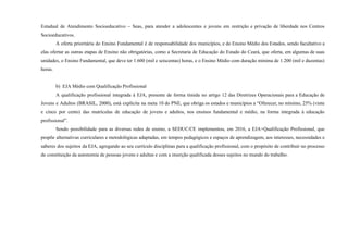 Estadual de Atendimento Socioeducativo – Seas, para atender a adolescentes e jovens em restrição e privação de liberdade nos Centros
Socioeducativos.
A oferta prioritária do Ensino Fundamental é de responsabilidade dos municípios, e do Ensino Médio dos Estados, sendo facultativo a
elas ofertar as outras etapas de Ensino não obrigatórias, como a Secretaria de Educação do Estado do Ceará, que oferta, em algumas de suas
unidades, o Ensino Fundamental, que deve ter 1.600 (mil e seiscentas) horas, e o Ensino Médio com duração mínima de 1.200 (mil e duzentas)
horas.
b) EJA Médio com Qualificação Profissional
A qualificação profissional integrada à EJA, presente de forma tímida no artigo 12 das Diretrizes Operacionais para a Educação de
Jovens e Adultos (BRASIL, 2000), está explícita na meta 10 do PNE, que obriga os estados e municípios a “Oferecer, no mínimo, 25% (vinte
e cinco por cento) das matrículas de educação de jovens e adultos, nos ensinos fundamental e médio, na forma integrada à educação
profissional”.
Sendo possibilidade para as diversas redes de ensino, a SEDUC/CE implementou, em 2016, a EJA+Qualificação Profissional, que
propõe alternativas curriculares e metodológicas adaptadas, em tempos pedagógicos e espaços de aprendizagem, aos interesses, necessidades e
saberes dos sujeitos da EJA, agregando ao seu currículo disciplinas para a qualificação profissional, com o propósito de contribuir no processo
de constituição da autonomia de pessoas jovens e adultas e com a inserção qualificada desses sujeitos no mundo do trabalho.
 