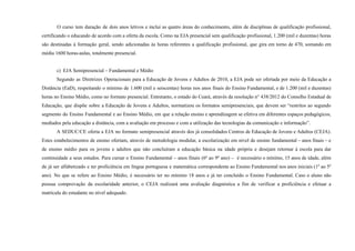 O curso tem duração de dois anos letivos e inclui as quatro áreas do conhecimento, além de disciplinas de qualificação profissional,
certificando o educando de acordo com a oferta da escola. Como na EJA presencial sem qualificação profissional, 1.200 (mil e duzentas) horas
são destinadas à formação geral, sendo adicionadas às horas referentes a qualificação profissional, que gira em torno de 470, somando em
média 1600 horas-aulas, totalmente presencial.
c) EJA Semipresencial – Fundamental e Médio
Segundo as Diretrizes Operacionais para a Educação de Jovens e Adultos de 2010, a EJA pode ser ofertada por meio da Educação a
Distância (EaD), respeitando o mínimo de 1.600 (mil e seiscentas) horas nos anos finais do Ensino Fundamental, e de 1.200 (mil e duzentas)
horas no Ensino Médio, como no formato presencial. Entretanto, o estado do Ceará, através da resolução n° 438/2012 do Conselho Estadual de
Educação, que dispõe sobre a Educação de Jovens e Adultos, normatizou os formatos semipresenciais, que devem ser “restritos ao segundo
segmento do Ensino Fundamental e ao Ensino Médio, em que a relação ensino e aprendizagem se efetiva em diferentes espaços pedagógicos,
mediados pela educação a distância, com a avaliação em processo e com a utilização das tecnologias da comunicação e informação”.
A SEDUC/CE oferta a EJA no formato semipresencial através dos já consolidados Centros de Educação de Jovens e Adultos (CEJA).
Estes estabelecimentos de ensino ofertam, através de metodologia modular, a escolarização em nível de ensino fundamental – anos finais – e
de ensino médio para os jovens e adultos que não concluíram a educação básica na idade própria e desejam retornar à escola para dar
continuidade a seus estudos. Para cursar o Ensino Fundamental – anos finais (6ª ao 9º ano) – é necessário o mínimo, 15 anos de idade, além
de já ser alfabetizado e ter proficiência em língua portuguesa e matemática correspondente ao Ensino Fundamental nos anos iniciais (1º ao 5º
ano). No que se refere ao Ensino Médio, é necessário ter no mínimo 18 anos e já ter concluído o Ensino Fundamental. Caso o aluno não
possua comprovação da escolaridade anterior, o CEJA realizará uma avaliação diagnóstica a fim de verificar a proficiência e efetuar a
matrícula do estudante no nível adequado.
 