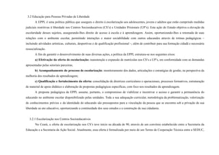 3.2 Educação para Pessoas Privadas de Liberdade
A EPPL é uma política pública que assegura o direito à escolarização aos adolescentes, jovens e adultos que estão cumprindo medidas
judiciais restritivas à liberdade nos Centros Socioeducativos (CS’s) e Unidades Prisionais (UP’s). Esta ação do Estado objetiva a elevação da
escolaridade desses sujeitos, assegurando-lhes direito de acesso à escola e à aprendizagem. Assim, oportunizando-lhes a retomada de suas
relações com o ambiente escolar, permitindo interações e maior sociabilidade com outros educandos através de rotinas pedagógicas –
incluindo atividades artísticas, culturais, desportivas e de qualificação profissional –, além de contribuir para sua formação cidadã e necessária
ressocialização.
A fim de garantir o desenvolvimento de suas diversas ações, a política da EPPL estrutura-se nos seguintes eixos:
a) Efetivação da oferta de escolarização: manutenção e expansão de matrículas nos CS’s e UP’s, em conformidade com as demandas
apresentadas pelas setoriais parceiras;
b) Acompanhamento do processo de escolarização: monitoramento dos dados, articulações e estratégias de gestão, na perspectiva da
melhoria dos resultados de aprendizagem;
c) Qualificação e fortalecimento da oferta: consolidação de diretrizes curriculares e operacionais, processos formativos, estruturação
de material de apoio didático e elaboração de propostas pedagógicas específicas, com foco nos resultados da aprendizagem.
A proposta pedagógica da EPPL assume, portanto, o compromisso de viabilizar e incentivar o acesso e garantir a permanência do
educando no ambiente escolar disponibilizado pelas unidades. Toda a sua adequação curricular, metodologia da problematização, valorização
de conhecimentos prévios e da identidade do educando são pressupostos para a vinculação da pessoa que se encontra sob a privação de sua
liberdade ao ato educativo, oportunizando a continuidade dos seus estudos e a construção de sua cidadania.
3.2.1 Escolarização nos Centros Socioeducativos
No Ceará, a oferta de escolarização nos CS’s teve início na década de 90, através de um convênio estabelecido entre a Secretaria da
Educação e a Secretaria da Ação Social. Atualmente, essa oferta é formalizada por meio de um Termo de Cooperação Técnica entre a SEDUC,
 