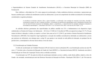 a Superintendência do Sistema Estadual de Atendimento Socioeducativo (SEAS) e a Secretaria Municipal de Educação (SME) de
Fortaleza-CE.
Para viabilizar a efetividade dos CS’s como espaços de escolarização, a Seduc estabeleceu diretrizes curriculares e operacionais que
buscam contribuir para a melhoria do atendimento escolar aos adolescentes e jovens em cumprimento de medida socioeducativa de internação,
considerando os seguintes princípios:
A prevalência da dimensão educativa sobre o regime disciplinar; a escolarização como estratégia de reinserção social plena, articulada à
reconstrução de projetos de vida e à garantia de direitos; o investimento em experiências de aprendizagem social e culturalmente relevantes, bem
como do desenvolvimento progressivo de habilidades, saberes e competências; e o desenvolvimento de estratégias pedagógicas adequadas às
necessidades de aprendizagem (...) (Resolução CNE/CEB nº 3, de 13 de maio de 2016, DOU 16 de maio de 2016, Seção 1, p. 6).
As referidas diretrizes germinaram das especificidades do público atendido nos CS’s e fundamentam-se nos dispositivos legais
estabelecidos no Estatuto da Criança e do Adolescente – ECA (Lei n° 8.069, de 13 de julho de 1990), em especial nos artigos 53, 57 e 58, que
tratam do direito à educação, à cultura, ao esporte e ao lazer; bem como na Lei nº 12.594/12, que institui o Sistema Nacional de Atendimento
Socioeducativo (SINASE). Este dispositivo legal regulamenta a execução das medidas socioeducativas destinadas aos adolescentes e jovens
que praticam ato infracional, com destaque para o artigo 82, que garante a sua inserção na rede pública de educação, em qualquer fase do
período letivo, contemplando as diversas faixas etárias e níveis de ensino.
3.2.2 Escolarização nas Unidades Prisionais
A oferta de escolarização nas Unidades Prisionais (UP) do Ceará teve início na década de 80, e sua formalização ocorreu nos anos 90,
com o 1º Convênio entre a Secretaria da Educação do Estado do Ceará (SEDUC) e a Secretaria da Justiça (SEJUS). Atualmente esta oferta é
formalizada por um Termo de Cooperação Técnica entre as referidas secretarias.
A escolarização nas UP’s faz parte da oferta de escolarização destinada a jovens e adultos, sendo direito público subjetivo, dever do
Estado e da sociedade, normatizada por meio das Diretrizes Nacionais de Educação em Prisões – Resolução CNE/CEB n° 2, de 19 de maio de
 