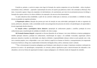 Concebe-se, portanto, a escola do campo como lugar de formação dos sujeitos campesinos em sua diversidade – etária, de gênero,
sociocultural, étnica, ambiental –, superando a representação de escola e de sujeitos que padroniza a todos e não contempla as diferenças. Para
tanto, é necessário superar a lógica da competição, do individualismo e do autoritarismo, por meio de um permanente processo de diálogo e
formação dos sujeitos coletivos, de valores solidários, da cooperação e de uma nova ética humanizadora.
As ações educativas dessa modalidade, a partir de um currículo voltado para os interesses, as necessidades e a realidade do campo,
devem ser pautadas nos seguintes princípios:
i) Organização coletiva: educação das pessoas por meio da inserção em uma coletividade: participação de todos os segmentos da
escola, professores, educandos e toda a comunidade escolar como protagonistas dos processos de ensino e de aprendizagem, de organicidade e
de auto-organização das/dos alunas/os;
ii) Atuação crítica e participativa das/os alunas/os: apropriação do conhecimento popular e científico; produção de novos
conhecimentos para a transformação da realidade, do trabalho e da vida no campo;
iii) Formação humana integral: compreende as diversas dimensões do ser humano e tem como referência as matrizes pedagógicas:
trabalho (princípio educativo, produção do conhecimento, transformação do espaço e da realidade vivenciada); organização coletiva
(processos educativos inseridos na coletividade com objetivos definidos e responsabilidades mútuas); cultura (a escola aprende com a vida,
com a memória popular, com a religiosidade e com a arte; história (o papel do ser humano na história e, consequentemente, de compreensão
do processo histórico) e abriga uma complexidade de dimensões interligadas (física, afetiva, intelectual, moral e cultural).
224
Para a (re)construção de propostas pedagógicas que fortaleçam a ação educativa no campo, é importante considerar a realização dos
processos de ensino e de aprendizagem, incorporando, no currículo, práticas significativas para o desenvolvimento dos educandos e dos
educadores, com novas formas de organização de tempos e espaços pedagógicos e de diferentes modos de integração de conteúdos.
 